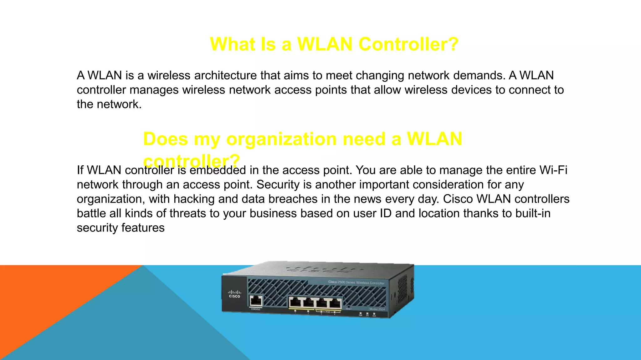 What Is a WLAN Controller?
A WLAN is a wireless architecture that aims to meet changing network demands. A WLAN
controller manages wireless network access points that allow wireless devices to connect to
the network.
Does my organization need a WLAN
controller?
If WLAN controller is embedded in the access point. You are able to manage the entire Wi-Fi
network through an access point. Security is another important consideration for any
organization, with hacking and data breaches in the news every day. Cisco WLAN controllers
battle all kinds of threats to your business based on user ID and location thanks to built-in
security features
 