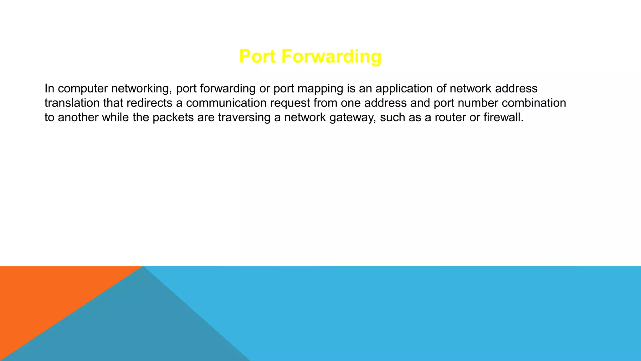 In computer networking, port forwarding or port mapping is an application of network address
translation that redirects a communication request from one address and port number combination
to another while the packets are traversing a network gateway, such as a router or firewall.
Port Forwarding
 