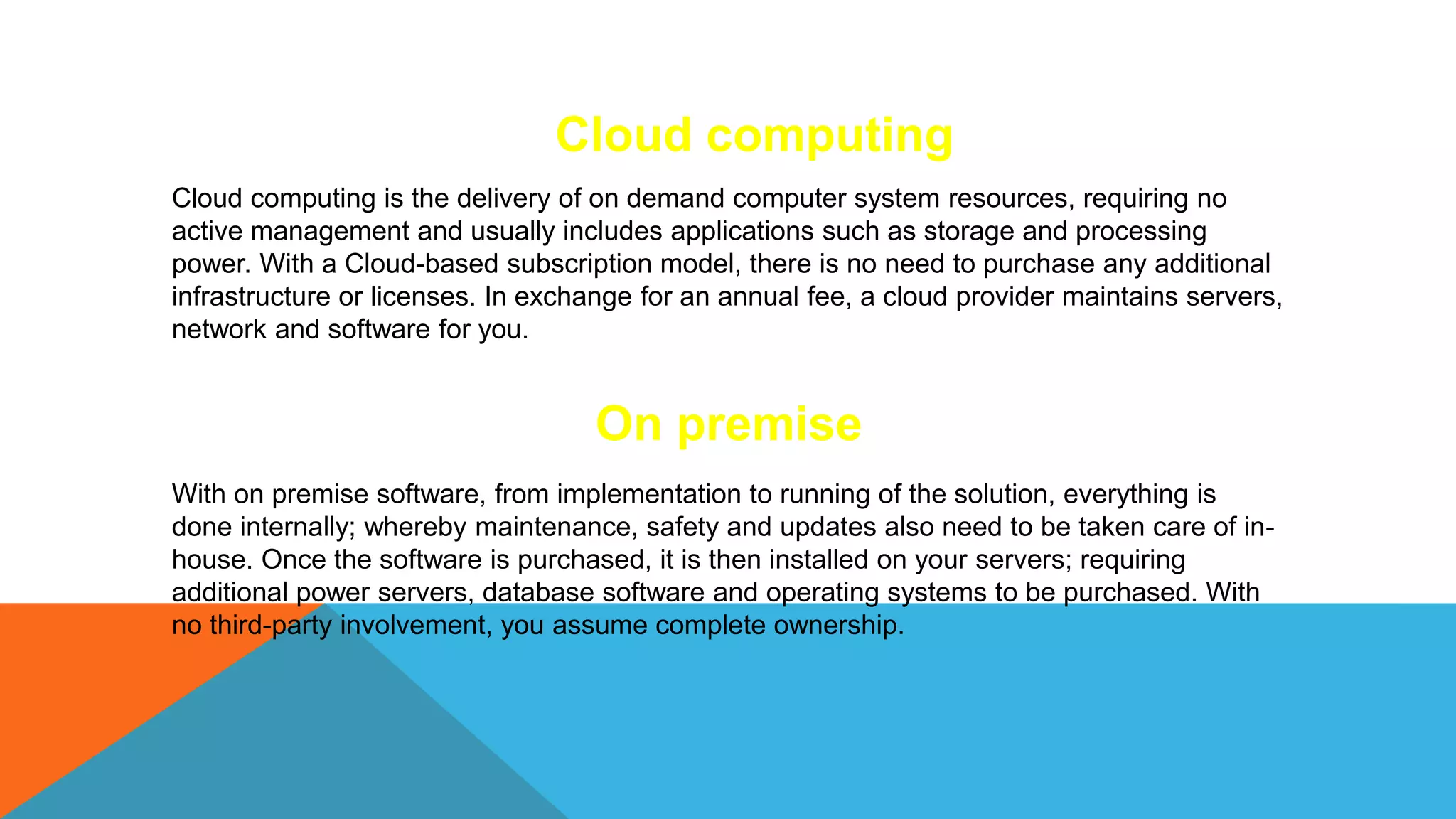 Cloud computing
Cloud computing is the delivery of on demand computer system resources, requiring no
active management and usually includes applications such as storage and processing
power. With a Cloud-based subscription model, there is no need to purchase any additional
infrastructure or licenses. In exchange for an annual fee, a cloud provider maintains servers,
network and software for you.
On premise
With on premise software, from implementation to running of the solution, everything is
done internally; whereby maintenance, safety and updates also need to be taken care of in-
house. Once the software is purchased, it is then installed on your servers; requiring
additional power servers, database software and operating systems to be purchased. With
no third-party involvement, you assume complete ownership.
 