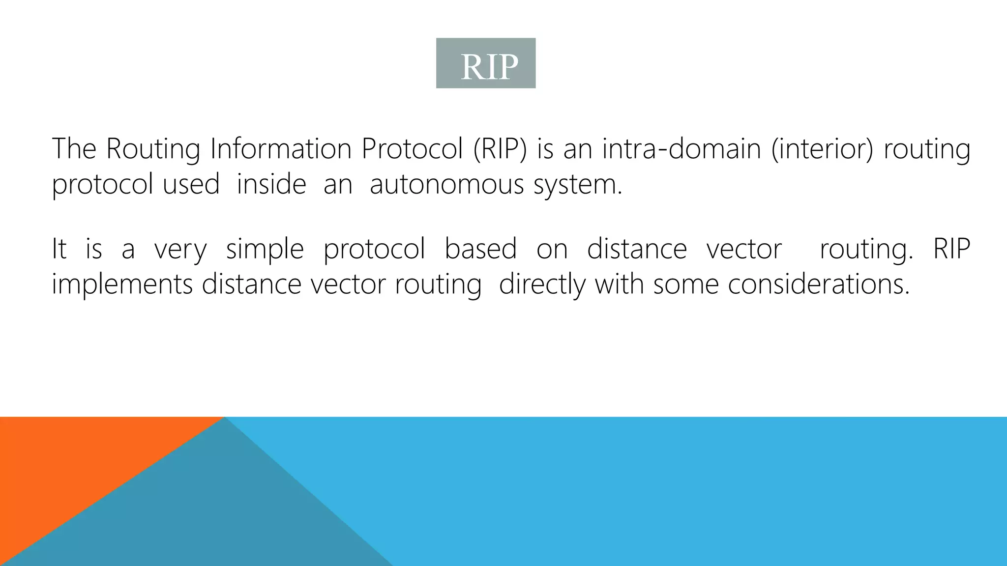 RIP
The Routing Information Protocol (RIP) is an intra-domain (interior) routing
protocol used inside an autonomous system.
It is a very simple protocol based on distance vector routing. RIP
implements distance vector routing directly with some considerations.
 