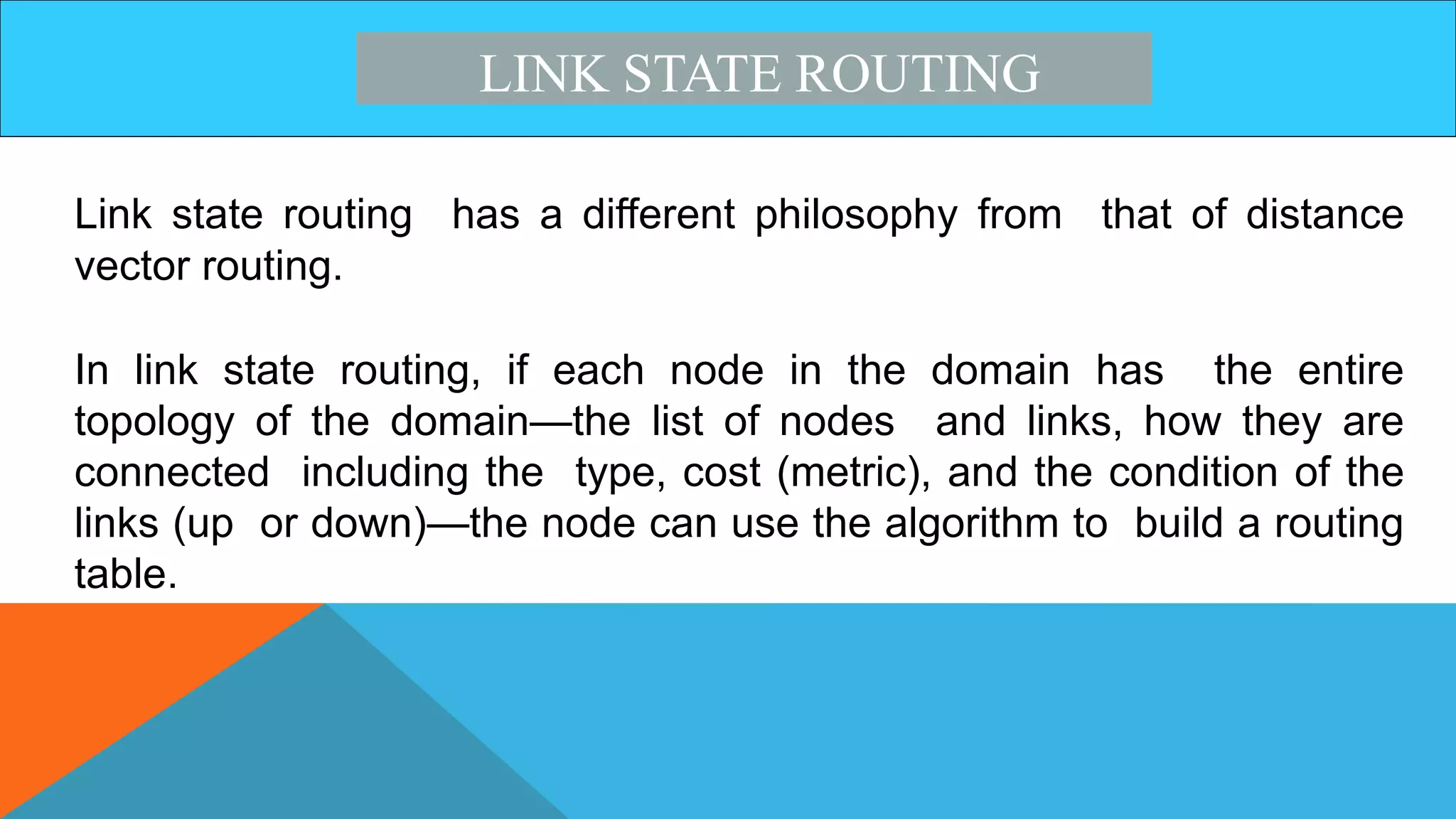 LINK STATE ROUTING
Link state routing has a different philosophy from that of distance
vector routing.
In link state routing, if each node in the domain has the entire
topology of the domain—the list of nodes and links, how they are
connected including the type, cost (metric), and the condition of the
links (up or down)—the node can use the algorithm to build a routing
table.
 
