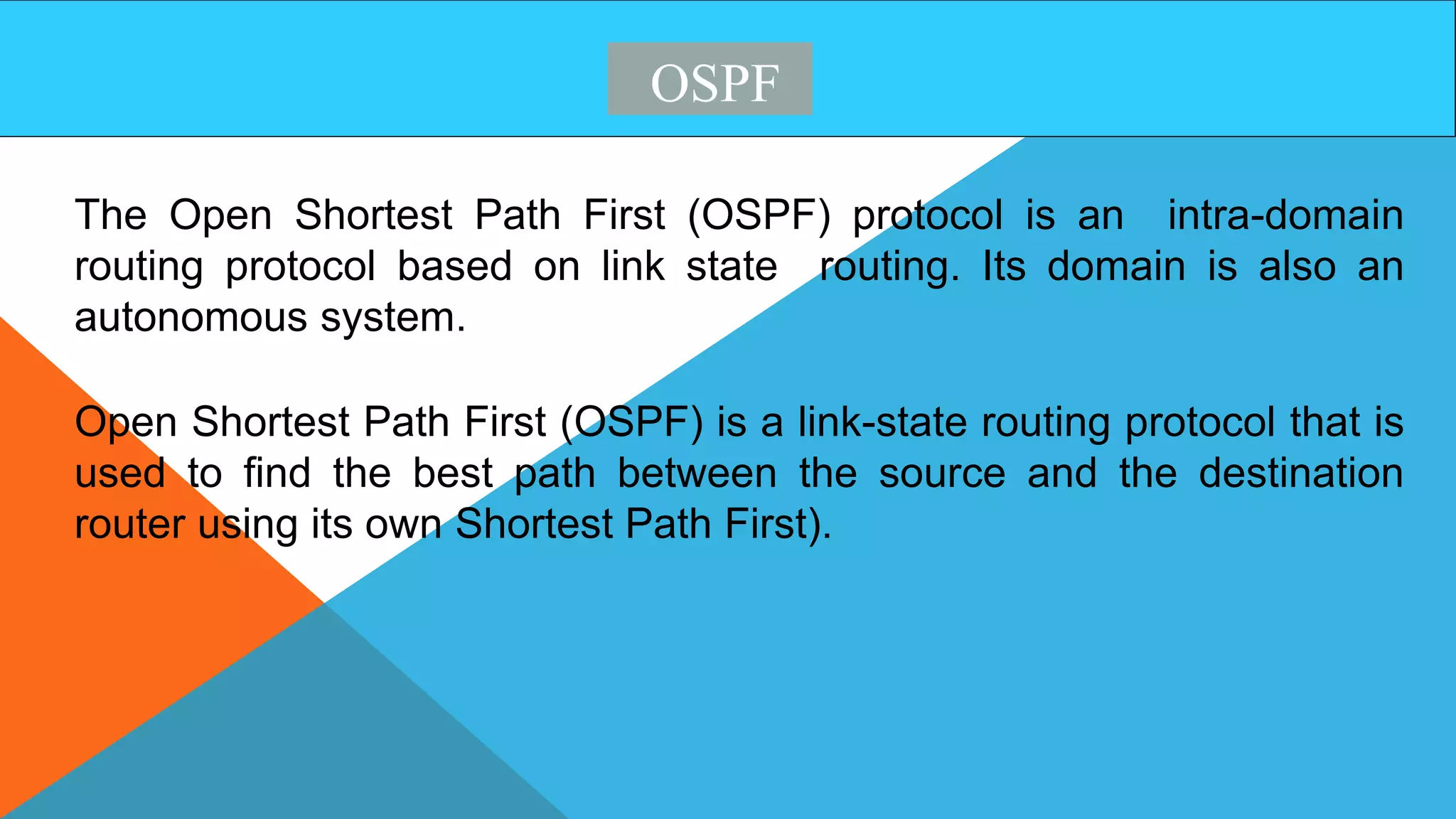 OSPF
The Open Shortest Path First (OSPF) protocol is an intra-domain
routing protocol based on link state routing. Its domain is also an
autonomous system.
Open Shortest Path First (OSPF) is a link-state routing protocol that is
used to find the best path between the source and the destination
router using its own Shortest Path First).
 