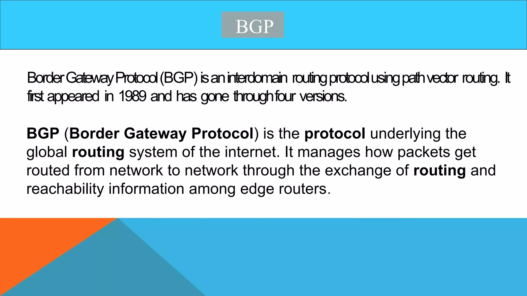 BGP
BorderGatewayProtocol(BGP)isaninterdomain routingprotocolusingpathvector routing. It
first appeared in 1989 and has gone throughfour versions.
BGP (Border Gateway Protocol) is the protocol underlying the
global routing system of the internet. It manages how packets get
routed from network to network through the exchange of routing and
reachability information among edge routers.
 