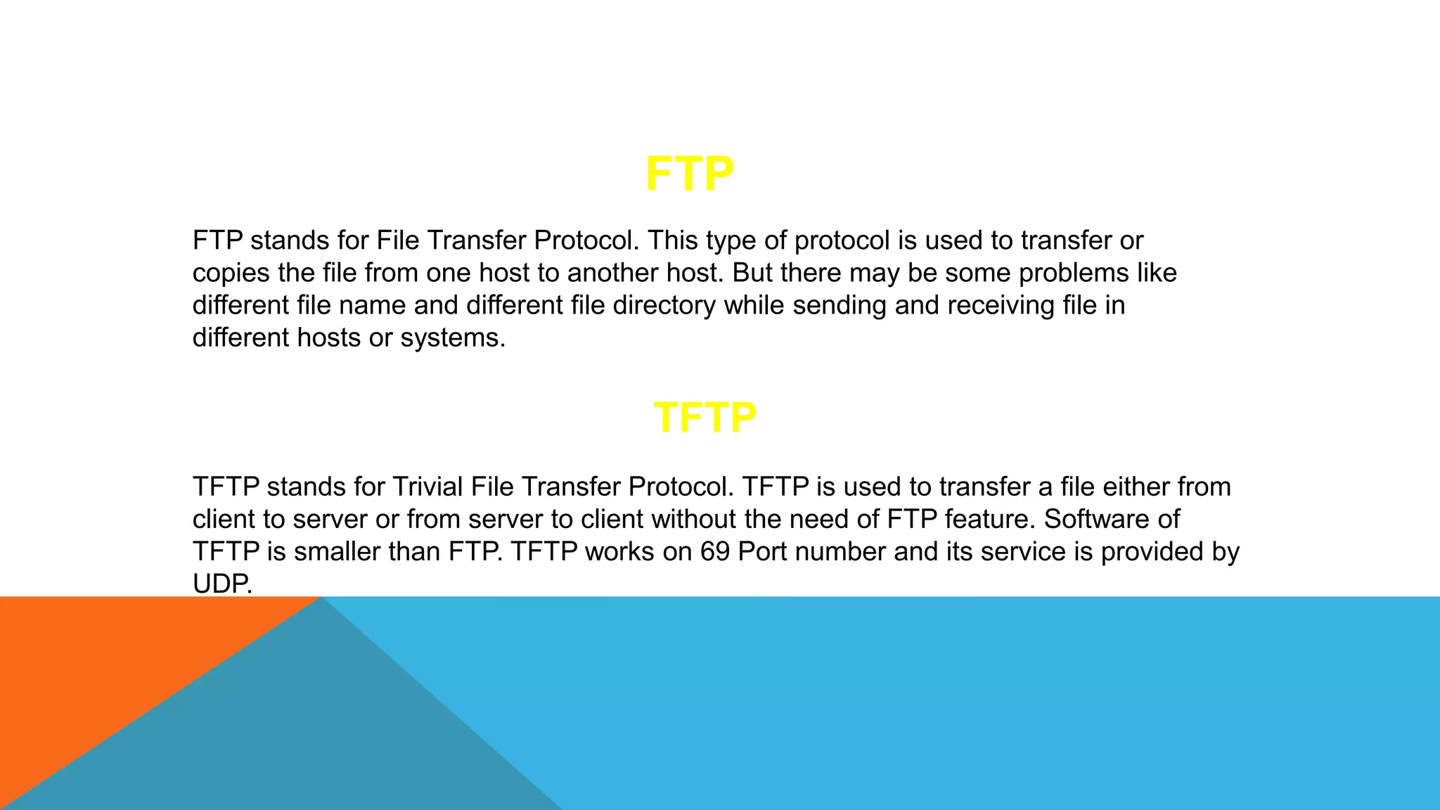 FTP
FTP stands for File Transfer Protocol. This type of protocol is used to transfer or
copies the file from one host to another host. But there may be some problems like
different file name and different file directory while sending and receiving file in
different hosts or systems.
TFTP
TFTP stands for Trivial File Transfer Protocol. TFTP is used to transfer a file either from
client to server or from server to client without the need of FTP feature. Software of
TFTP is smaller than FTP. TFTP works on 69 Port number and its service is provided by
UDP.
 