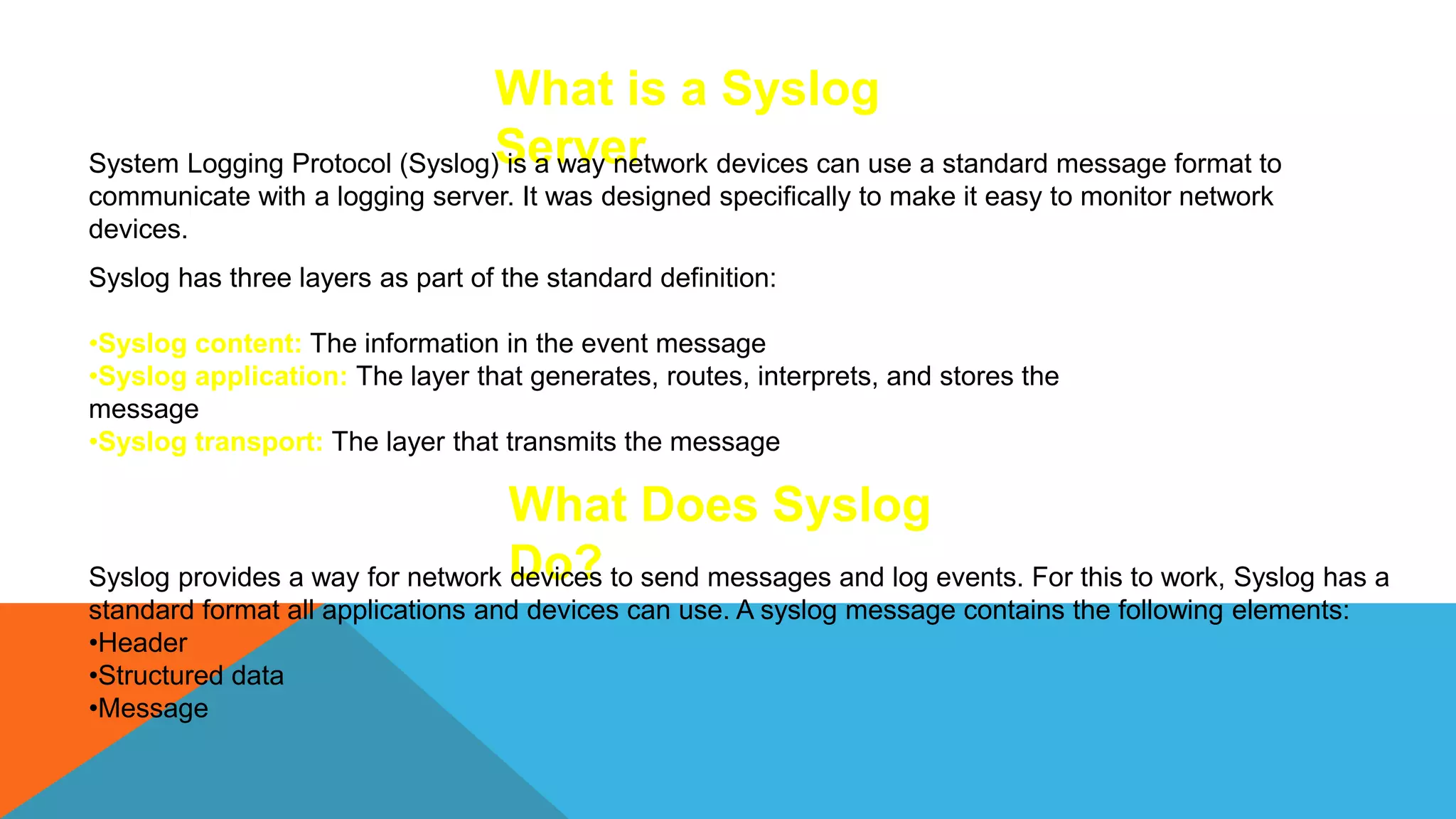 What is a Syslog
Server
System Logging Protocol (Syslog) is a way network devices can use a standard message format to
communicate with a logging server. It was designed specifically to make it easy to monitor network
devices.
Syslog has three layers as part of the standard definition:
•Syslog content: The information in the event message
•Syslog application: The layer that generates, routes, interprets, and stores the
message
•Syslog transport: The layer that transmits the message
What Does Syslog
Do?
Syslog provides a way for network devices to send messages and log events. For this to work, Syslog has a
standard format all applications and devices can use. A syslog message contains the following elements:
•Header
•Structured data
•Message
 
