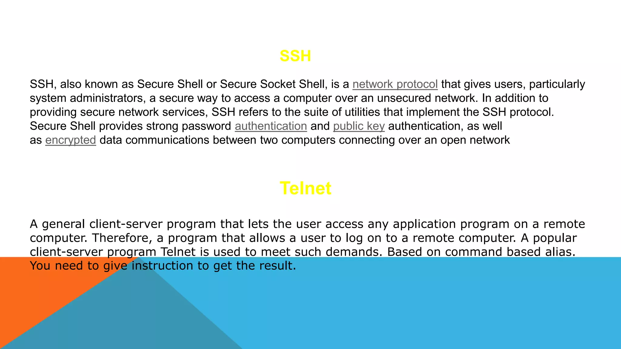SSH
SSH, also known as Secure Shell or Secure Socket Shell, is a network protocol that gives users, particularly
system administrators, a secure way to access a computer over an unsecured network. In addition to
providing secure network services, SSH refers to the suite of utilities that implement the SSH protocol.
Secure Shell provides strong password authentication and public key authentication, as well
as encrypted data communications between two computers connecting over an open network
Telnet
A general client-server program that lets the user access any application program on a remote
computer. Therefore, a program that allows a user to log on to a remote computer. A popular
client-server program Telnet is used to meet such demands. Based on command based alias.
You need to give instruction to get the result.
 