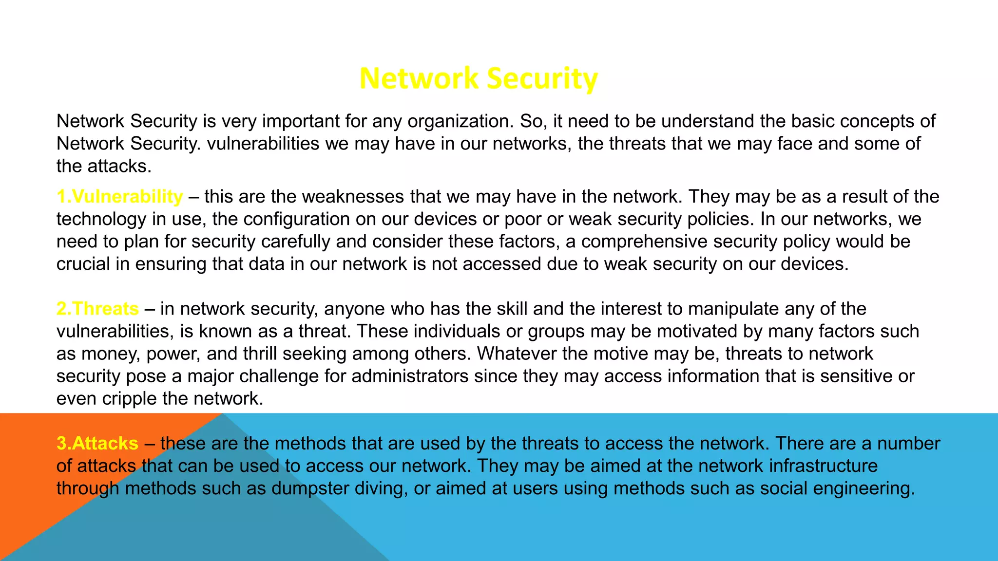 Network Security is very important for any organization. So, it need to be understand the basic concepts of
Network Security. vulnerabilities we may have in our networks, the threats that we may face and some of
the attacks.
Network Security
1.Vulnerability – this are the weaknesses that we may have in the network. They may be as a result of the
technology in use, the configuration on our devices or poor or weak security policies. In our networks, we
need to plan for security carefully and consider these factors, a comprehensive security policy would be
crucial in ensuring that data in our network is not accessed due to weak security on our devices.
2.Threats – in network security, anyone who has the skill and the interest to manipulate any of the
vulnerabilities, is known as a threat. These individuals or groups may be motivated by many factors such
as money, power, and thrill seeking among others. Whatever the motive may be, threats to network
security pose a major challenge for administrators since they may access information that is sensitive or
even cripple the network.
3.Attacks – these are the methods that are used by the threats to access the network. There are a number
of attacks that can be used to access our network. They may be aimed at the network infrastructure
through methods such as dumpster diving, or aimed at users using methods such as social engineering.
 