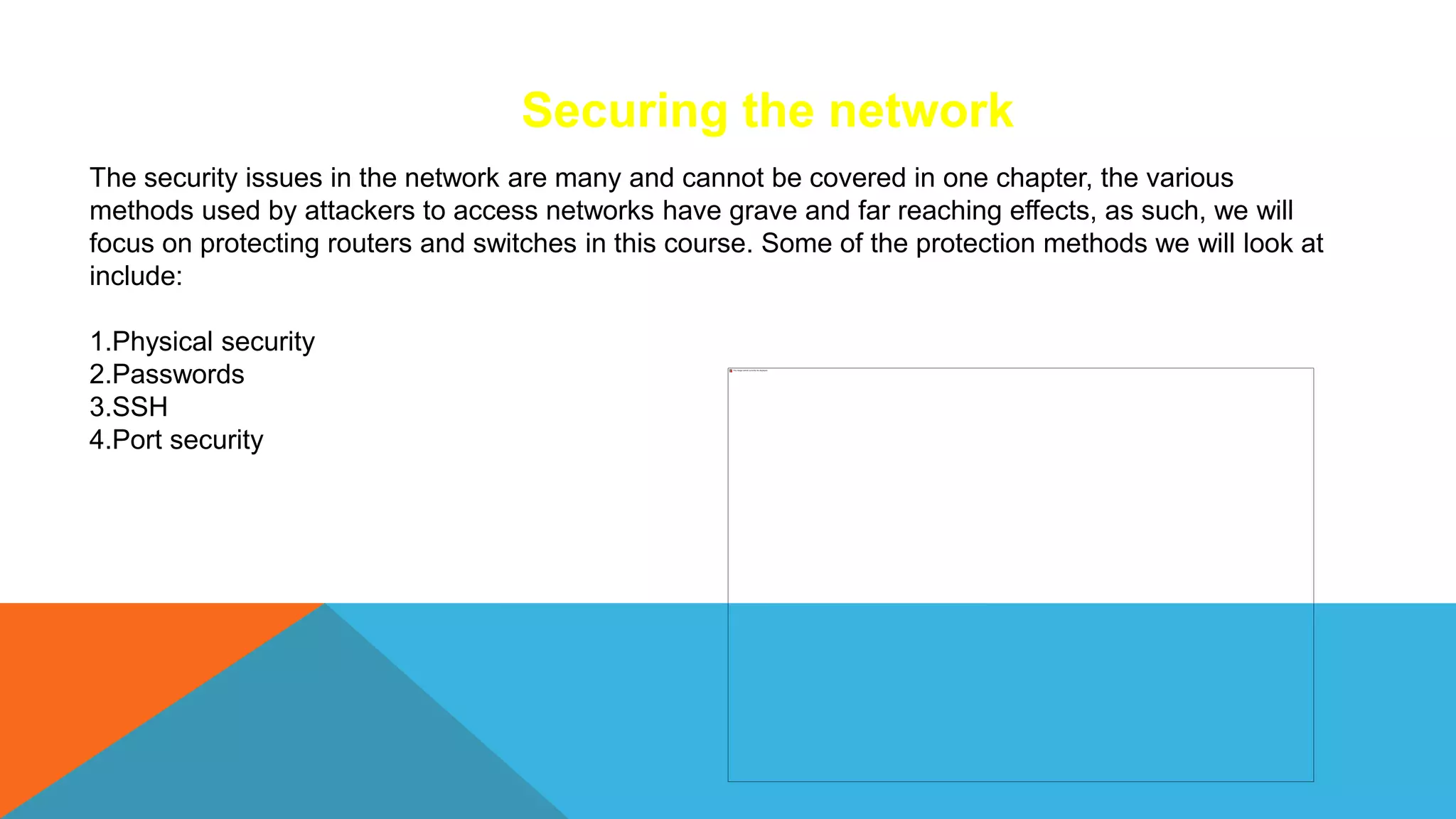 Securing the network
The security issues in the network are many and cannot be covered in one chapter, the various
methods used by attackers to access networks have grave and far reaching effects, as such, we will
focus on protecting routers and switches in this course. Some of the protection methods we will look at
include:
1.Physical security
2.Passwords
3.SSH
4.Port security
 