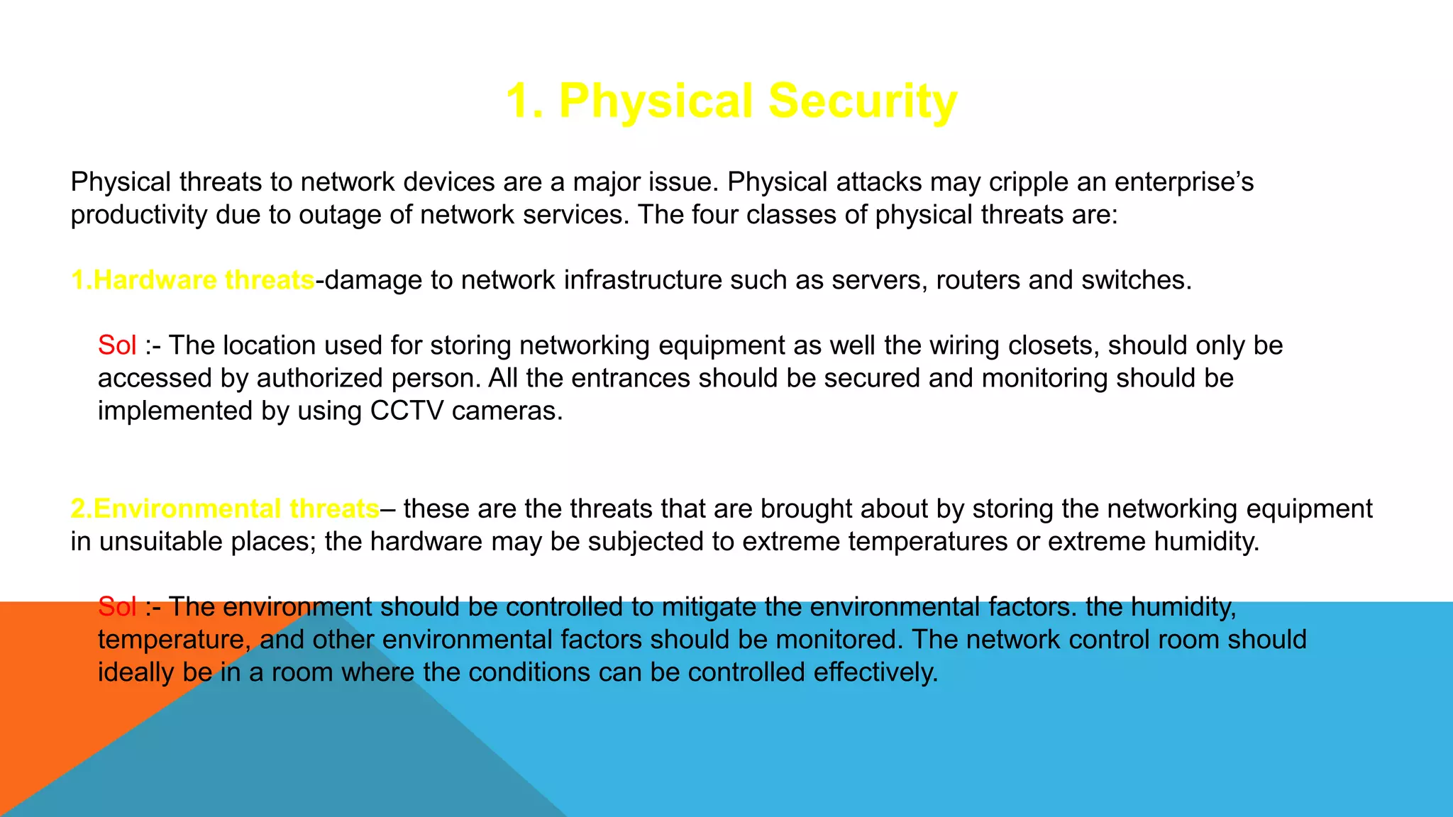 1. Physical Security
Physical threats to network devices are a major issue. Physical attacks may cripple an enterprise’s
productivity due to outage of network services. The four classes of physical threats are:
1.Hardware threats-damage to network infrastructure such as servers, routers and switches.
Sol :- The location used for storing networking equipment as well the wiring closets, should only be
accessed by authorized person. All the entrances should be secured and monitoring should be
implemented by using CCTV cameras.
2.Environmental threats– these are the threats that are brought about by storing the networking equipment
in unsuitable places; the hardware may be subjected to extreme temperatures or extreme humidity.
Sol :- The environment should be controlled to mitigate the environmental factors. the humidity,
temperature, and other environmental factors should be monitored. The network control room should
ideally be in a room where the conditions can be controlled effectively.
 