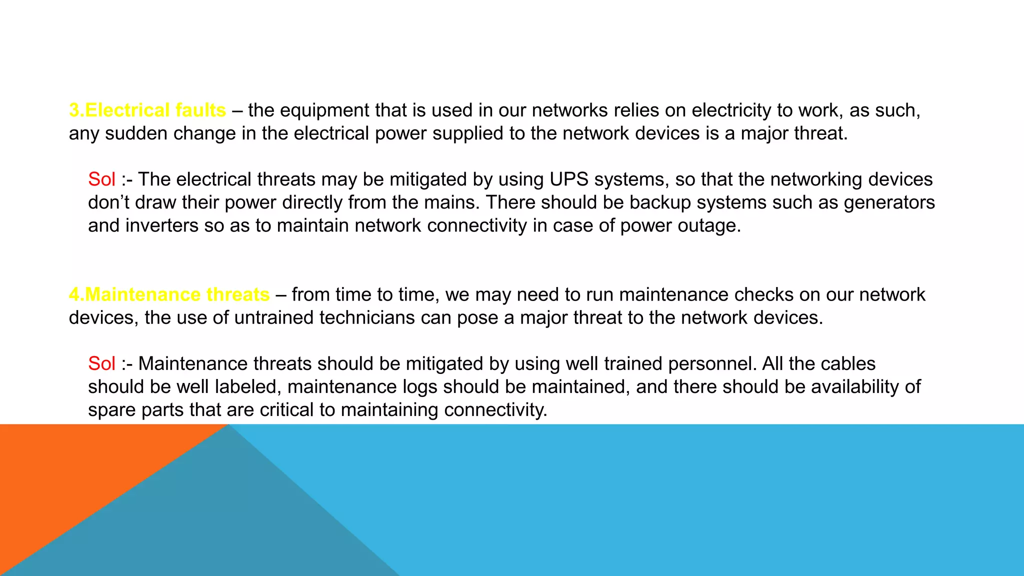 3.Electrical faults – the equipment that is used in our networks relies on electricity to work, as such,
any sudden change in the electrical power supplied to the network devices is a major threat.
Sol :- The electrical threats may be mitigated by using UPS systems, so that the networking devices
don’t draw their power directly from the mains. There should be backup systems such as generators
and inverters so as to maintain network connectivity in case of power outage.
4.Maintenance threats – from time to time, we may need to run maintenance checks on our network
devices, the use of untrained technicians can pose a major threat to the network devices.
Sol :- Maintenance threats should be mitigated by using well trained personnel. All the cables
should be well labeled, maintenance logs should be maintained, and there should be availability of
spare parts that are critical to maintaining connectivity.
 