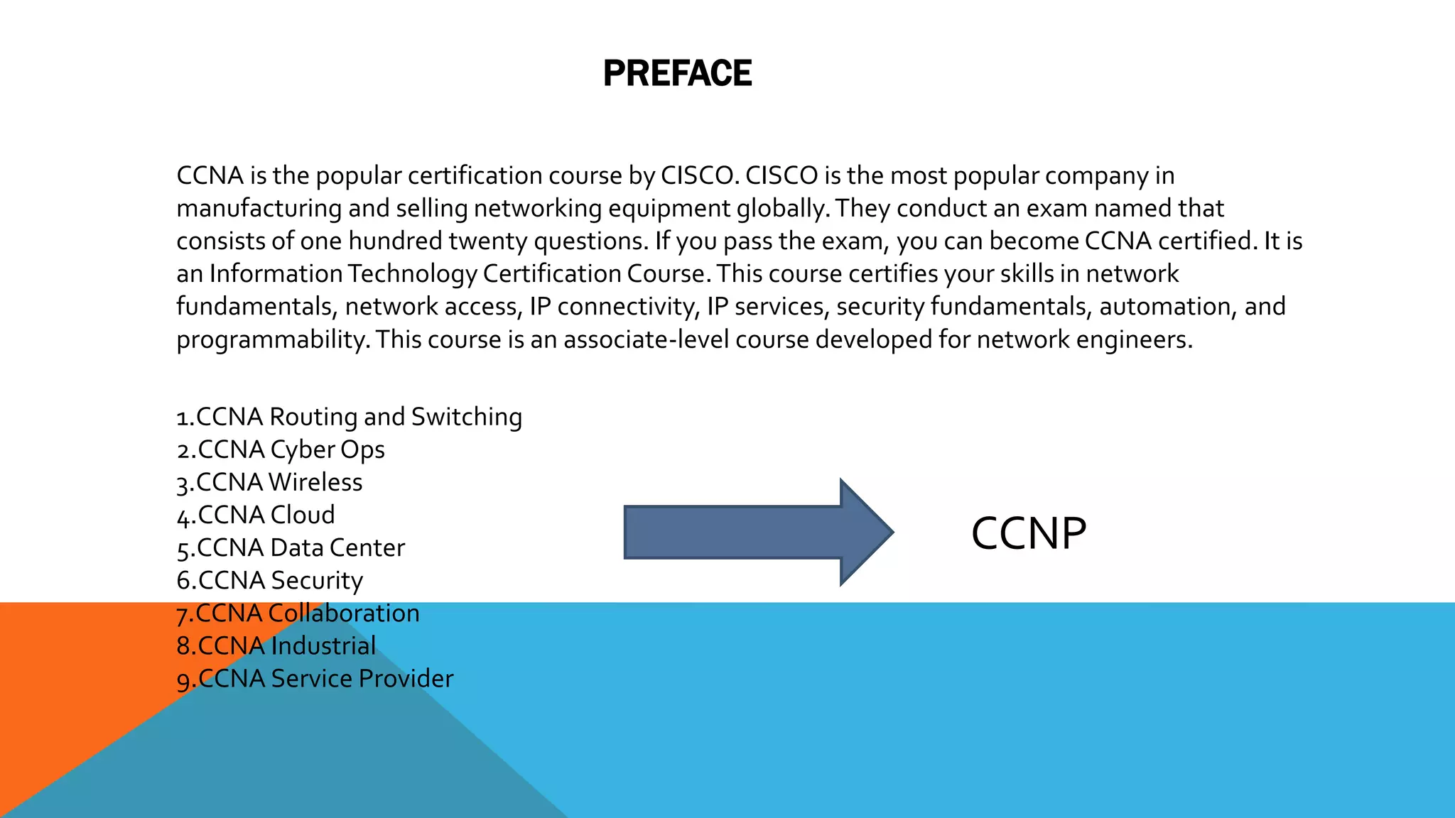 PREFACE
CCNA is the popular certification course by CISCO. CISCO is the most popular company in
manufacturing and selling networking equipment globally.They conduct an exam named that
consists of one hundred twenty questions. If you pass the exam, you can become CCNA certified. It is
an InformationTechnology Certification Course.This course certifies your skills in network
fundamentals, network access, IP connectivity, IP services, security fundamentals, automation, and
programmability.This course is an associate-level course developed for network engineers.
1.CCNA Routing and Switching
2.CCNA Cyber Ops
3.CCNA Wireless
4.CCNA Cloud
5.CCNA Data Center
6.CCNA Security
7.CCNA Collaboration
8.CCNA Industrial
9.CCNA Service Provider
CCNP
 