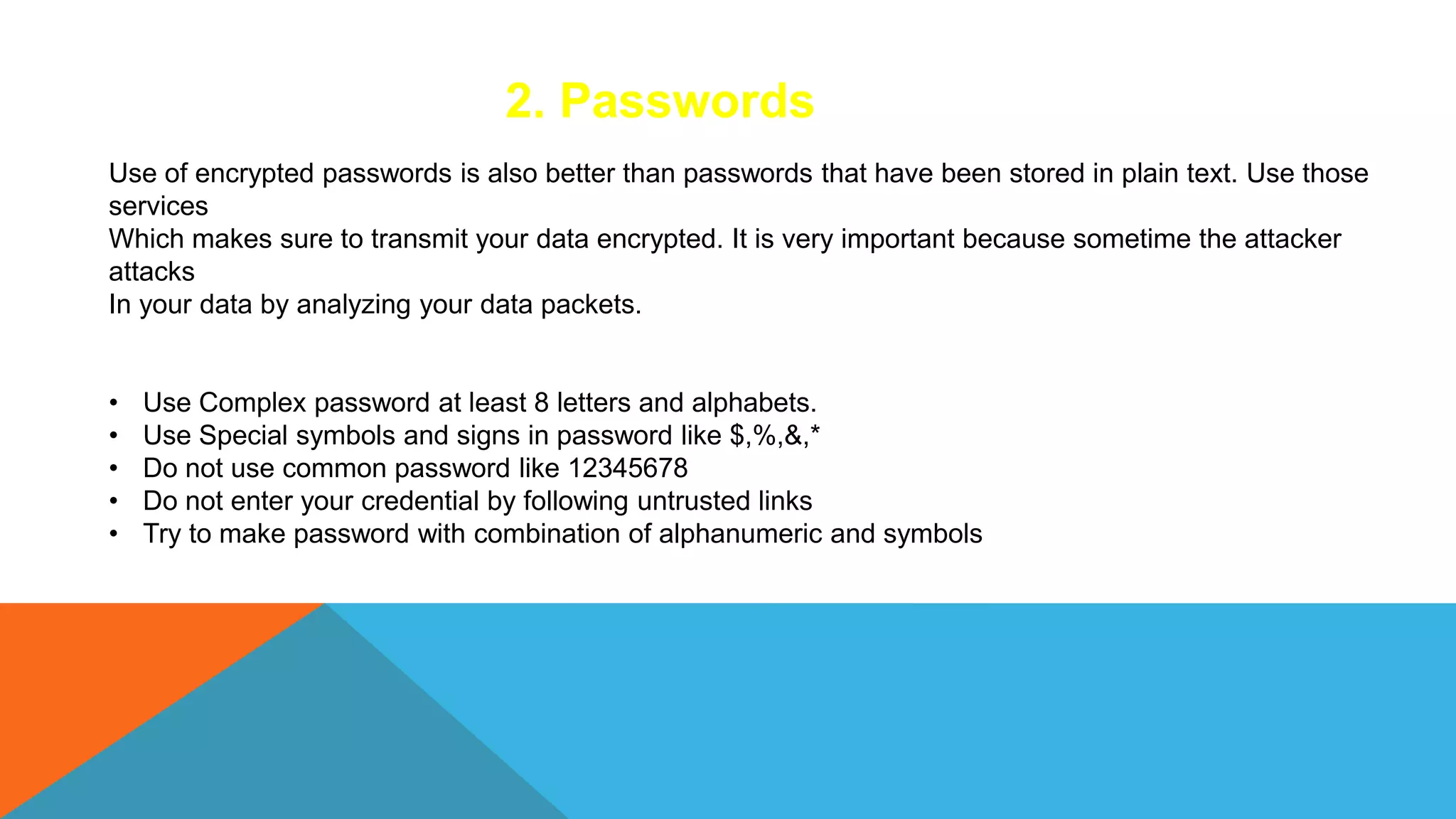 2. Passwords
Use of encrypted passwords is also better than passwords that have been stored in plain text. Use those
services
Which makes sure to transmit your data encrypted. It is very important because sometime the attacker
attacks
In your data by analyzing your data packets.
• Use Complex password at least 8 letters and alphabets.
• Use Special symbols and signs in password like $,%,&,*
• Do not use common password like 12345678
• Do not enter your credential by following untrusted links
• Try to make password with combination of alphanumeric and symbols
 
