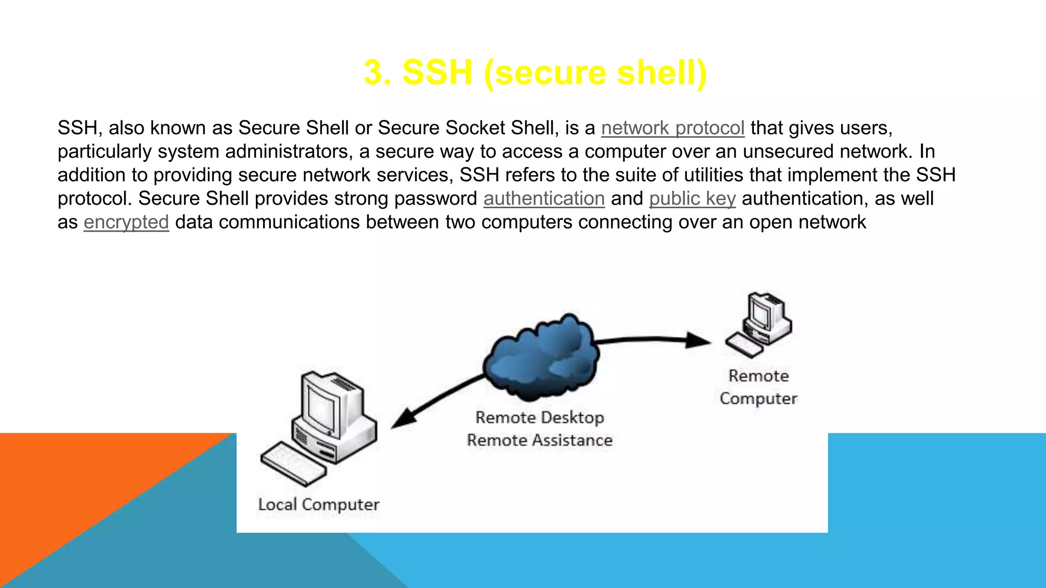 3. SSH (secure shell)
SSH, also known as Secure Shell or Secure Socket Shell, is a network protocol that gives users,
particularly system administrators, a secure way to access a computer over an unsecured network. In
addition to providing secure network services, SSH refers to the suite of utilities that implement the SSH
protocol. Secure Shell provides strong password authentication and public key authentication, as well
as encrypted data communications between two computers connecting over an open network
 