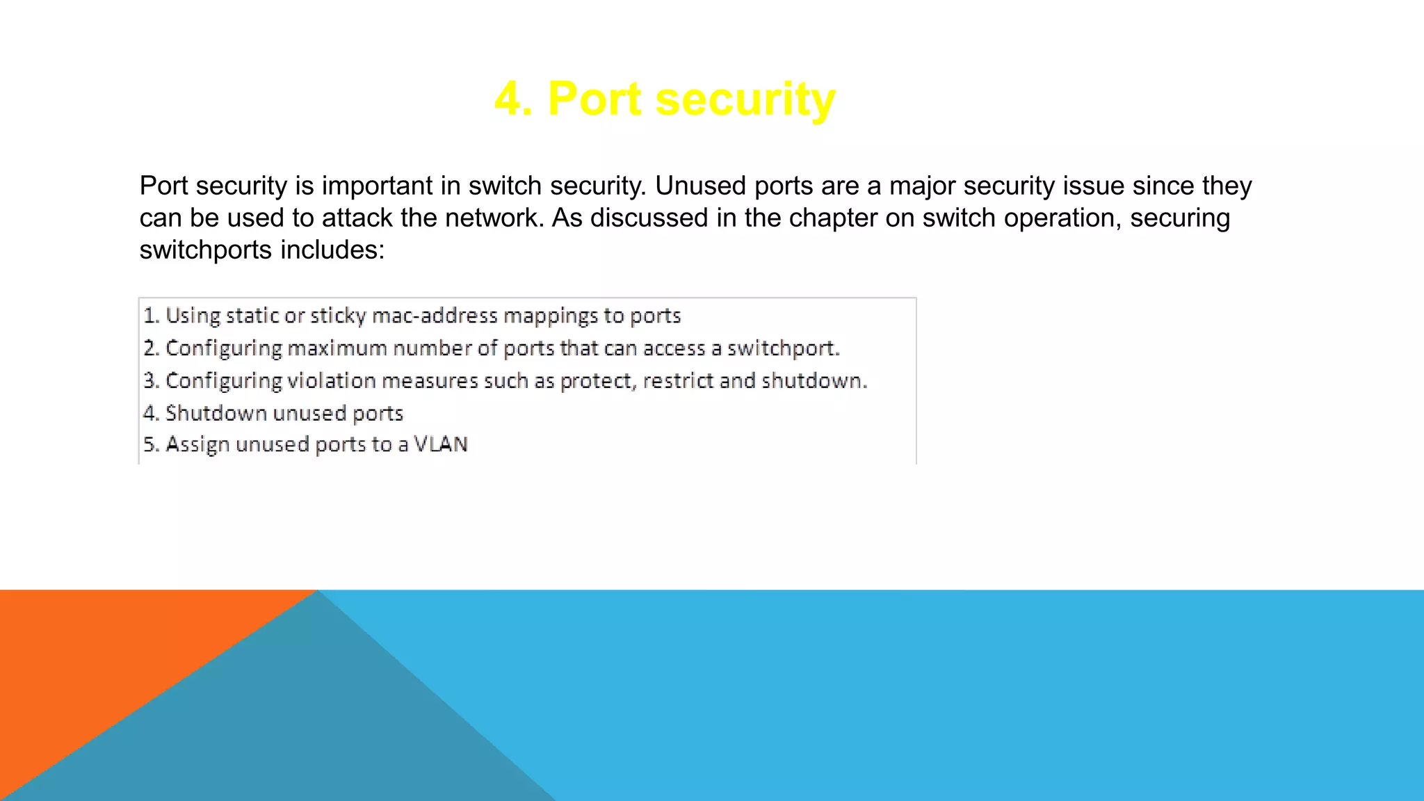 4. Port security
Port security is important in switch security. Unused ports are a major security issue since they
can be used to attack the network. As discussed in the chapter on switch operation, securing
switchports includes:
 