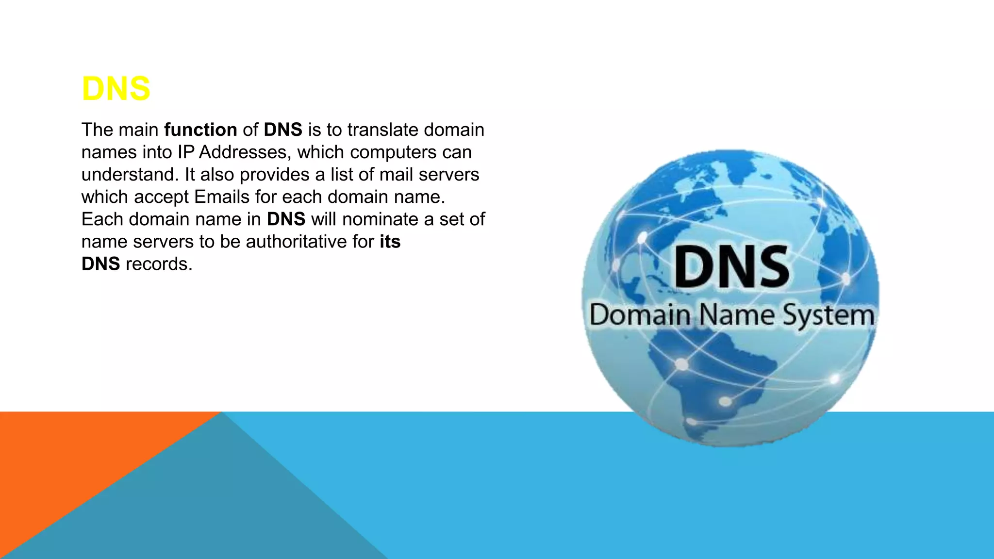 DNS
The main function of DNS is to translate domain
names into IP Addresses, which computers can
understand. It also provides a list of mail servers
which accept Emails for each domain name.
Each domain name in DNS will nominate a set of
name servers to be authoritative for its
DNS records.
 