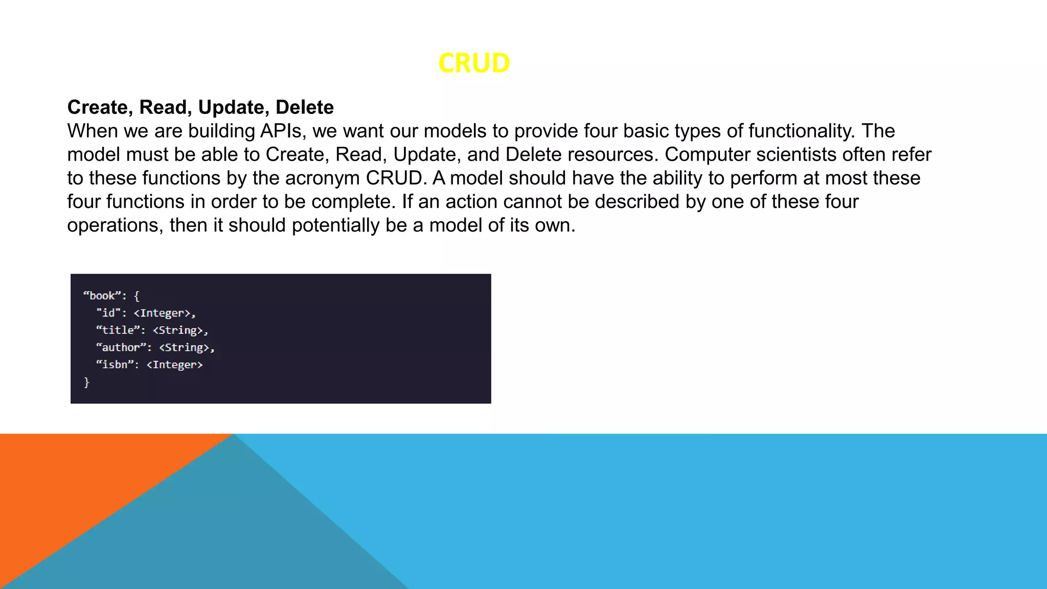 CRUD
Create, Read, Update, Delete
When we are building APIs, we want our models to provide four basic types of functionality. The
model must be able to Create, Read, Update, and Delete resources. Computer scientists often refer
to these functions by the acronym CRUD. A model should have the ability to perform at most these
four functions in order to be complete. If an action cannot be described by one of these four
operations, then it should potentially be a model of its own.
 
