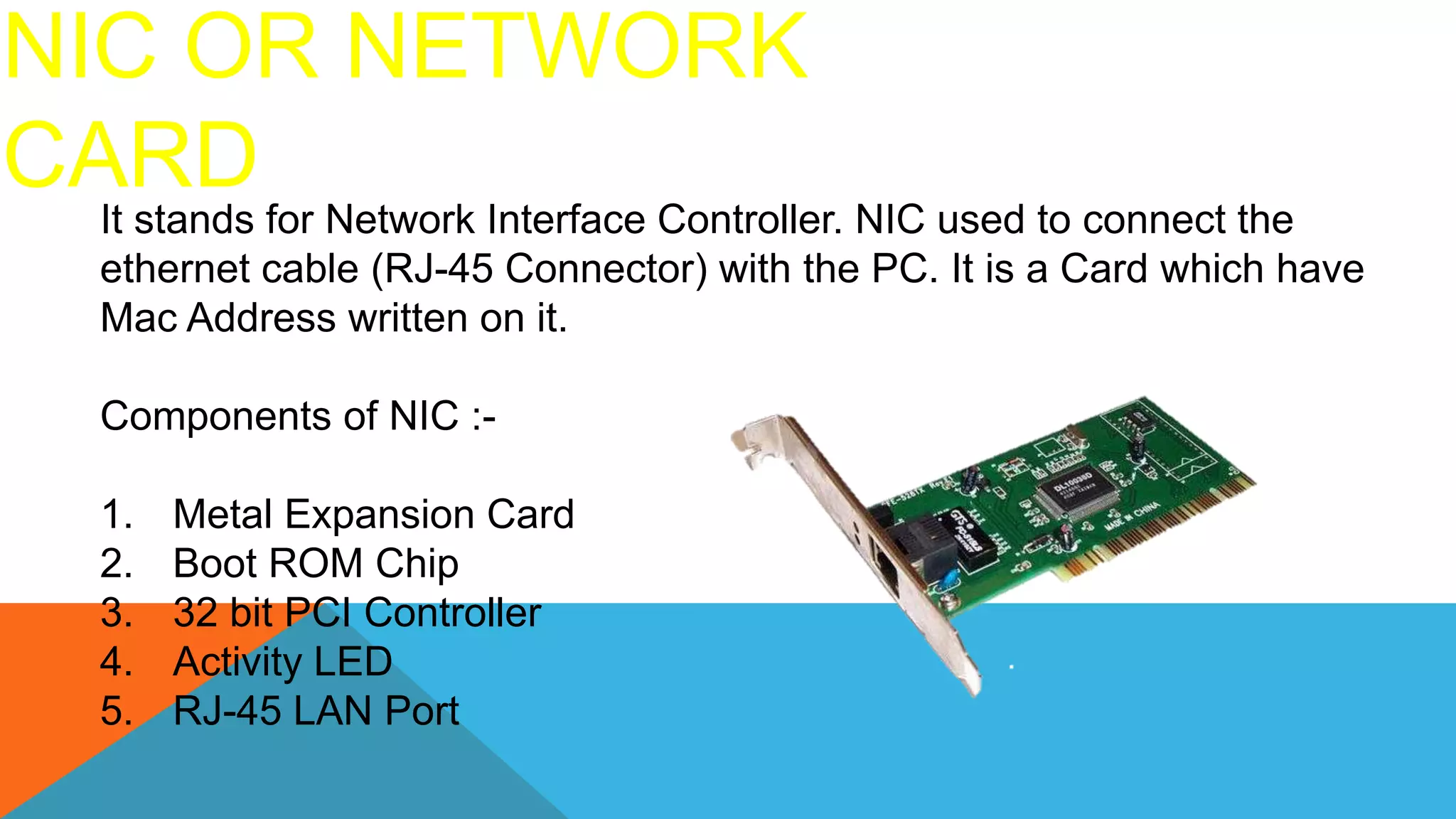 NIC OR NETWORK
CARD
It stands for Network Interface Controller. NIC used to connect the
ethernet cable (RJ-45 Connector) with the PC. It is a Card which have
Mac Address written on it.
Components of NIC :-
1. Metal Expansion Card
2. Boot ROM Chip
3. 32 bit PCI Controller
4. Activity LED
5. RJ-45 LAN Port
 