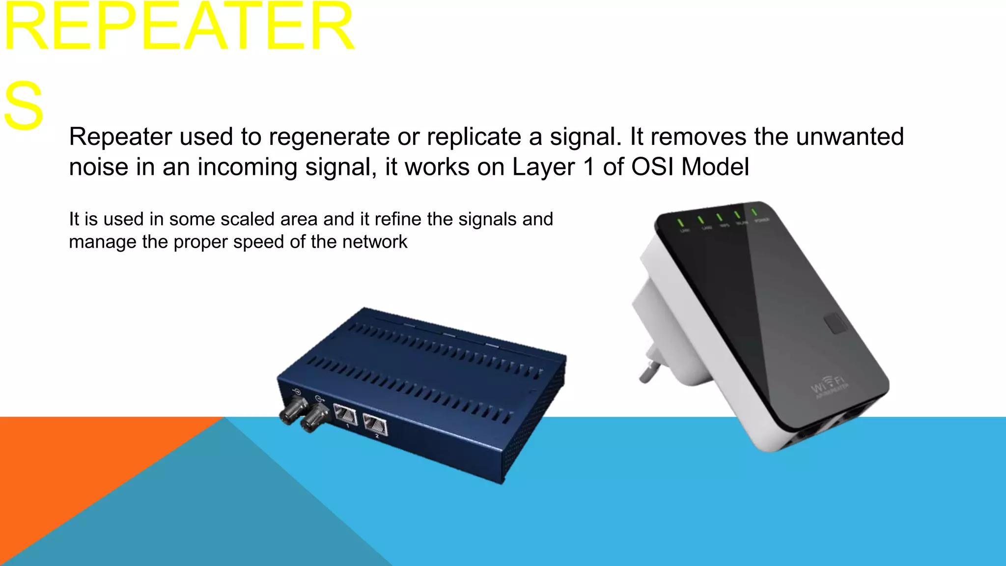 REPEATER
S Repeater used to regenerate or replicate a signal. It removes the unwanted
noise in an incoming signal, it works on Layer 1 of OSI Model
It is used in some scaled area and it refine the signals and
manage the proper speed of the network
 