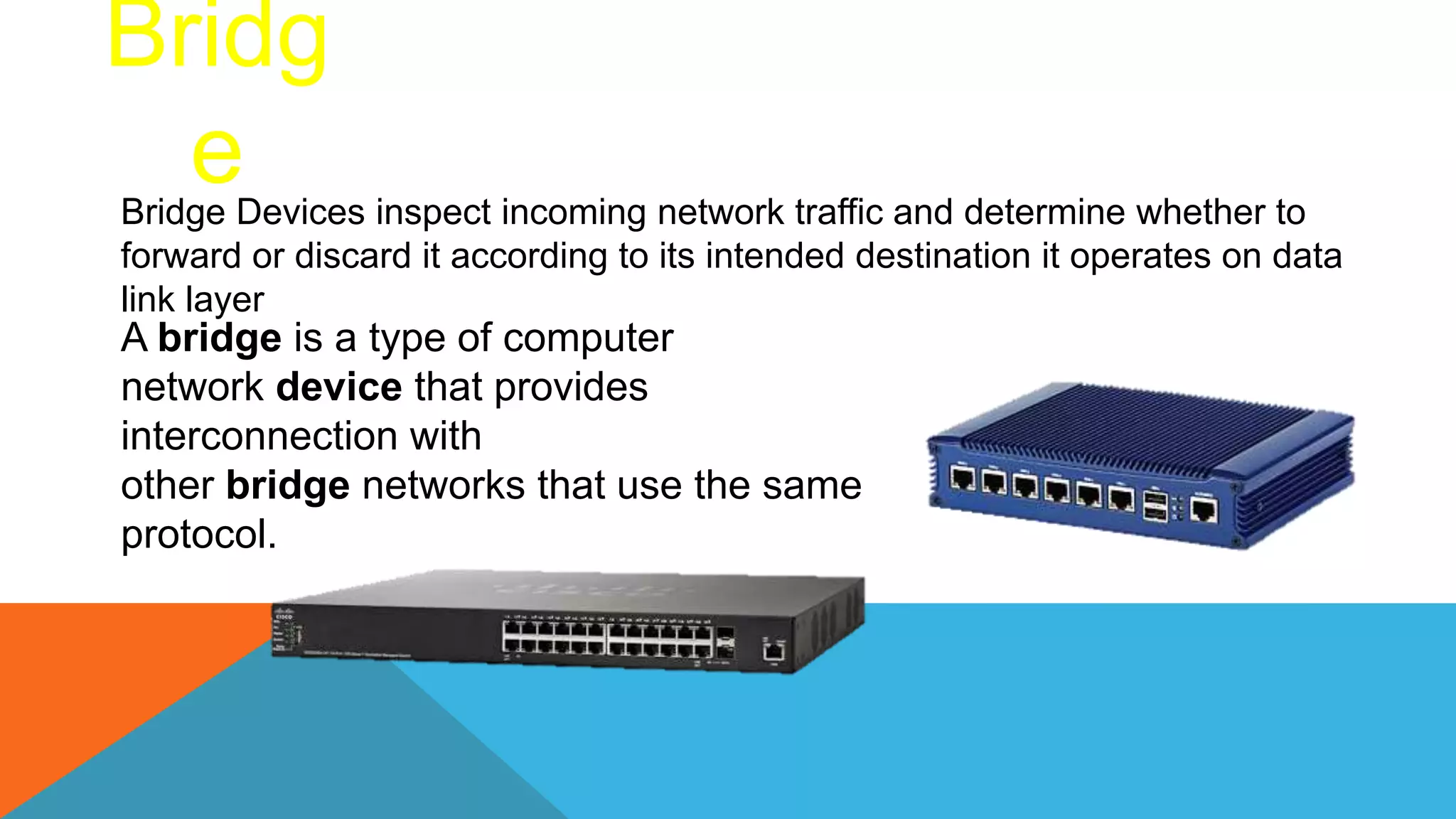 Bridg
e
Bridge Devices inspect incoming network traffic and determine whether to
forward or discard it according to its intended destination it operates on data
link layer
A bridge is a type of computer
network device that provides
interconnection with
other bridge networks that use the same
protocol.
 