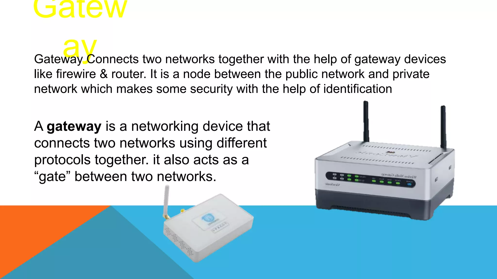 Gatew
ay
Gateway Connects two networks together with the help of gateway devices
like firewire & router. It is a node between the public network and private
network which makes some security with the help of identification
A gateway is a networking device that
connects two networks using different
protocols together. it also acts as a
“gate” between two networks.
 