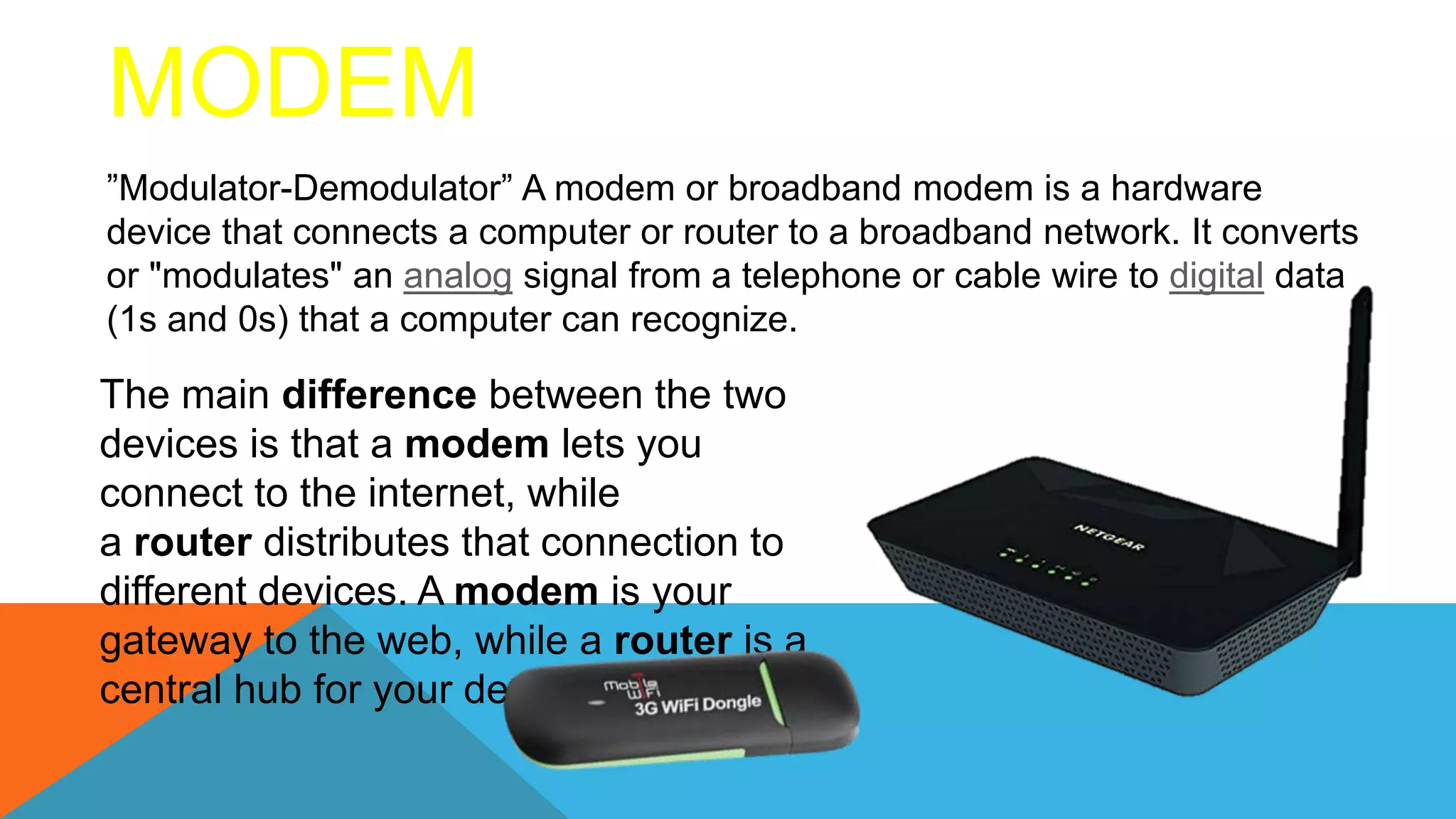 ”Modulator-Demodulator” A modem or broadband modem is a hardware
device that connects a computer or router to a broadband network. It converts
or "modulates" an analog signal from a telephone or cable wire to digital data
(1s and 0s) that a computer can recognize.
The main difference between the two
devices is that a modem lets you
connect to the internet, while
a router distributes that connection to
different devices. A modem is your
gateway to the web, while a router is a
central hub for your devices.
MODEM
 