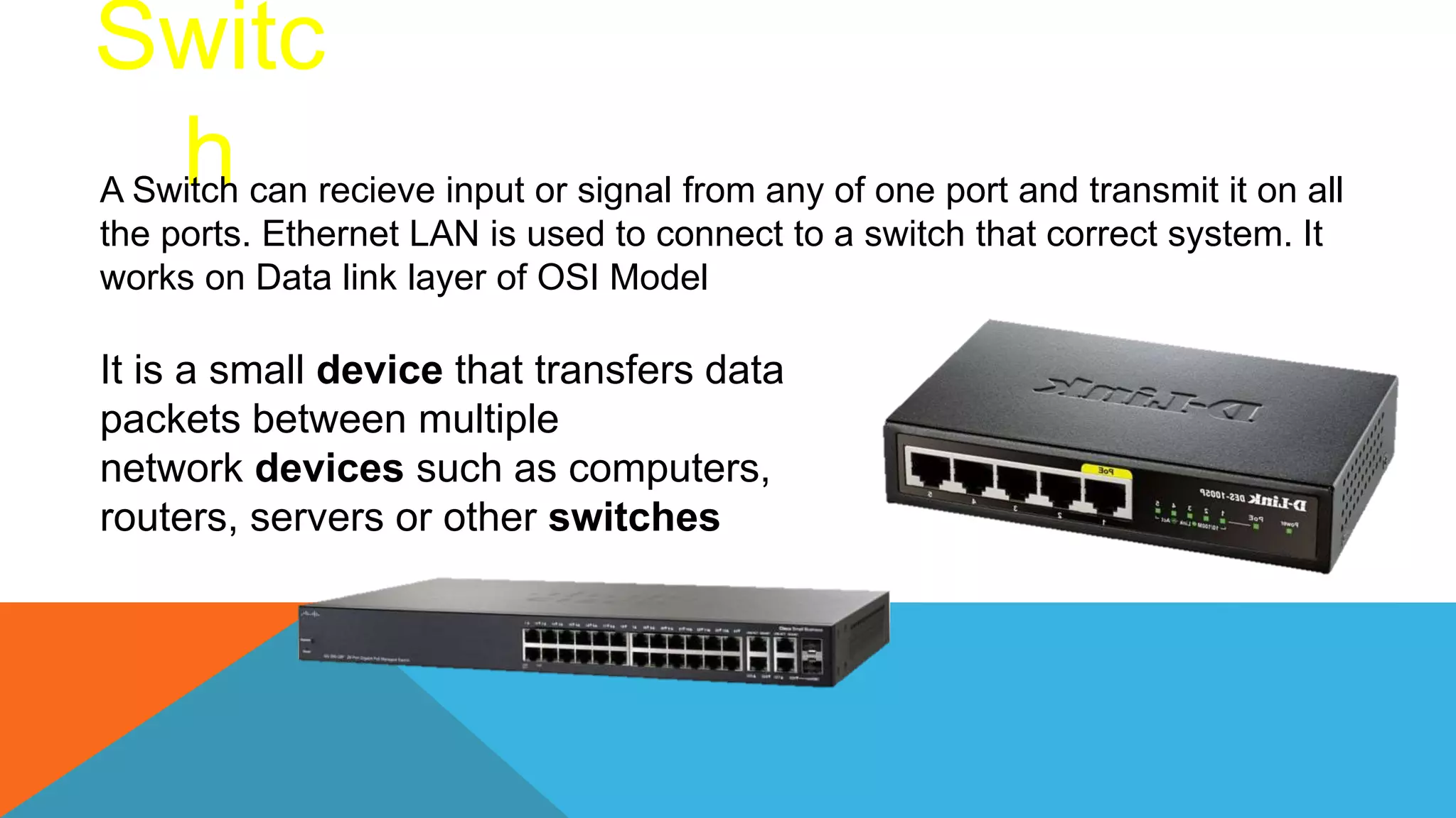 Switc
h
A Switch can recieve input or signal from any of one port and transmit it on all
the ports. Ethernet LAN is used to connect to a switch that correct system. It
works on Data link layer of OSI Model
It is a small device that transfers data
packets between multiple
network devices such as computers,
routers, servers or other switches
 