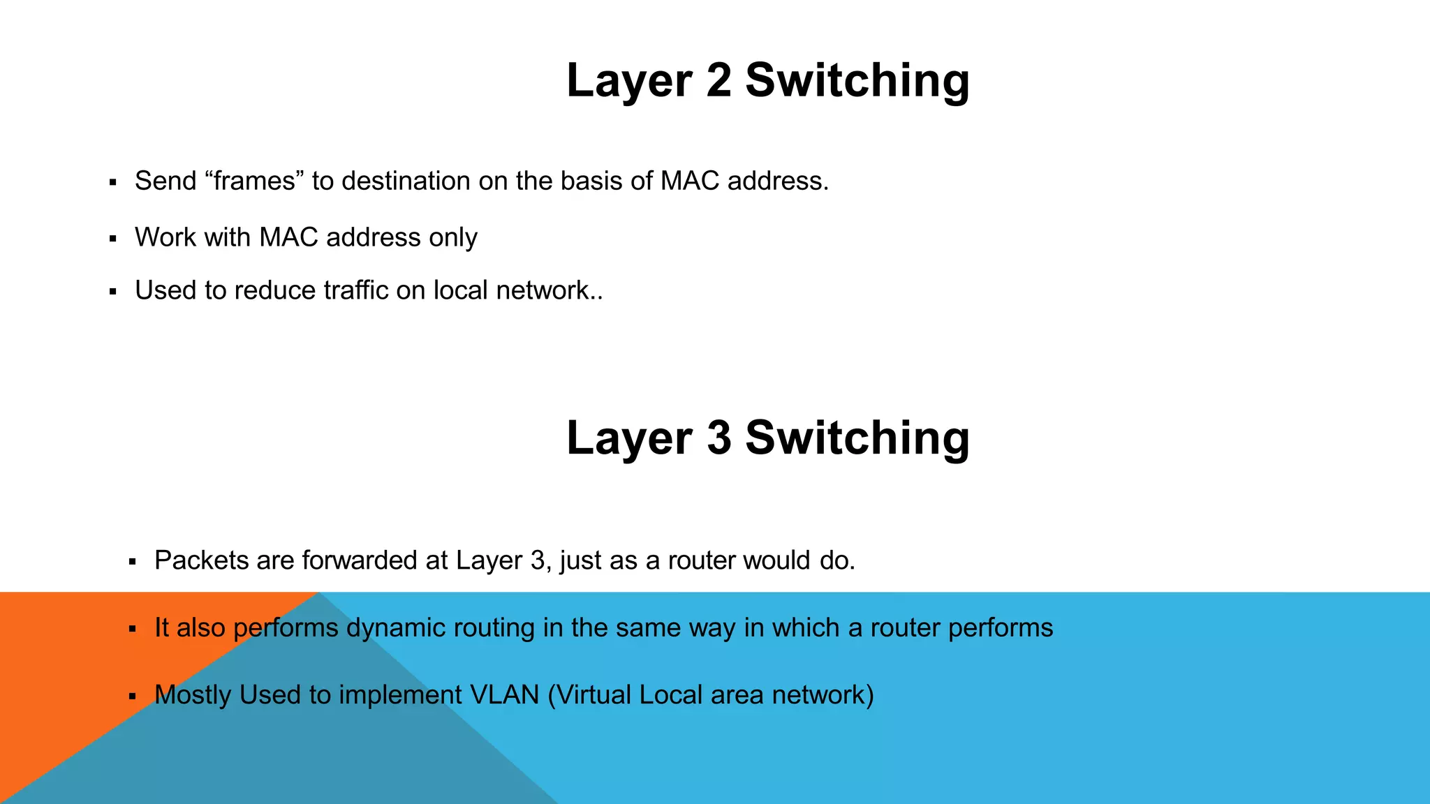Layer 2 Switching
 Send “frames” to destination on the basis of MAC address.
 Work with MAC address only
 Used to reduce traffic on local network..
Layer 3 Switching
 Packets are forwarded at Layer 3, just as a router would do.
 It also performs dynamic routing in the same way in which a router performs
 Mostly Used to implement VLAN (Virtual Local area network)
 