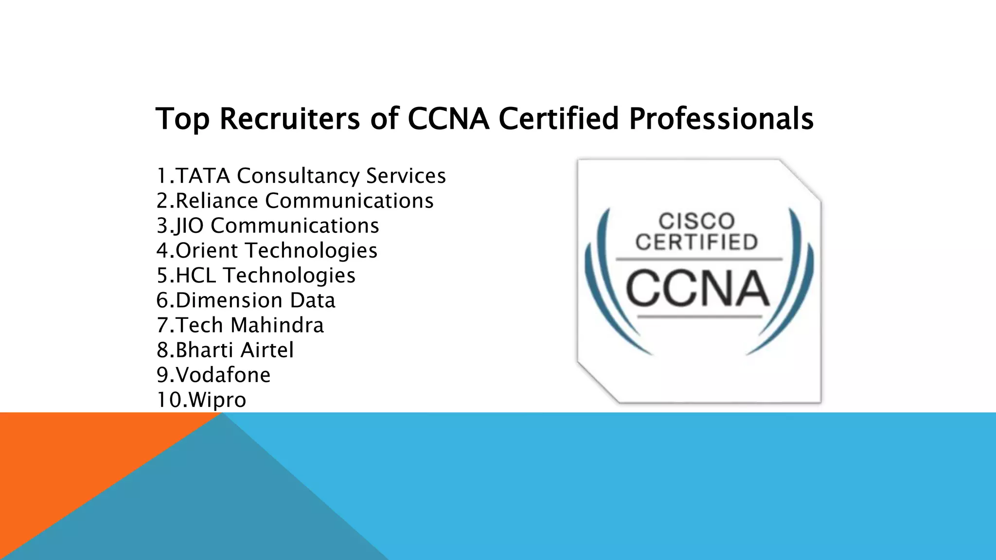 Top Recruiters of CCNA Certified Professionals
1.TATA Consultancy Services
2.Reliance Communications
3.JIO Communications
4.Orient Technologies
5.HCL Technologies
6.Dimension Data
7.Tech Mahindra
8.Bharti Airtel
9.Vodafone
10.Wipro
 