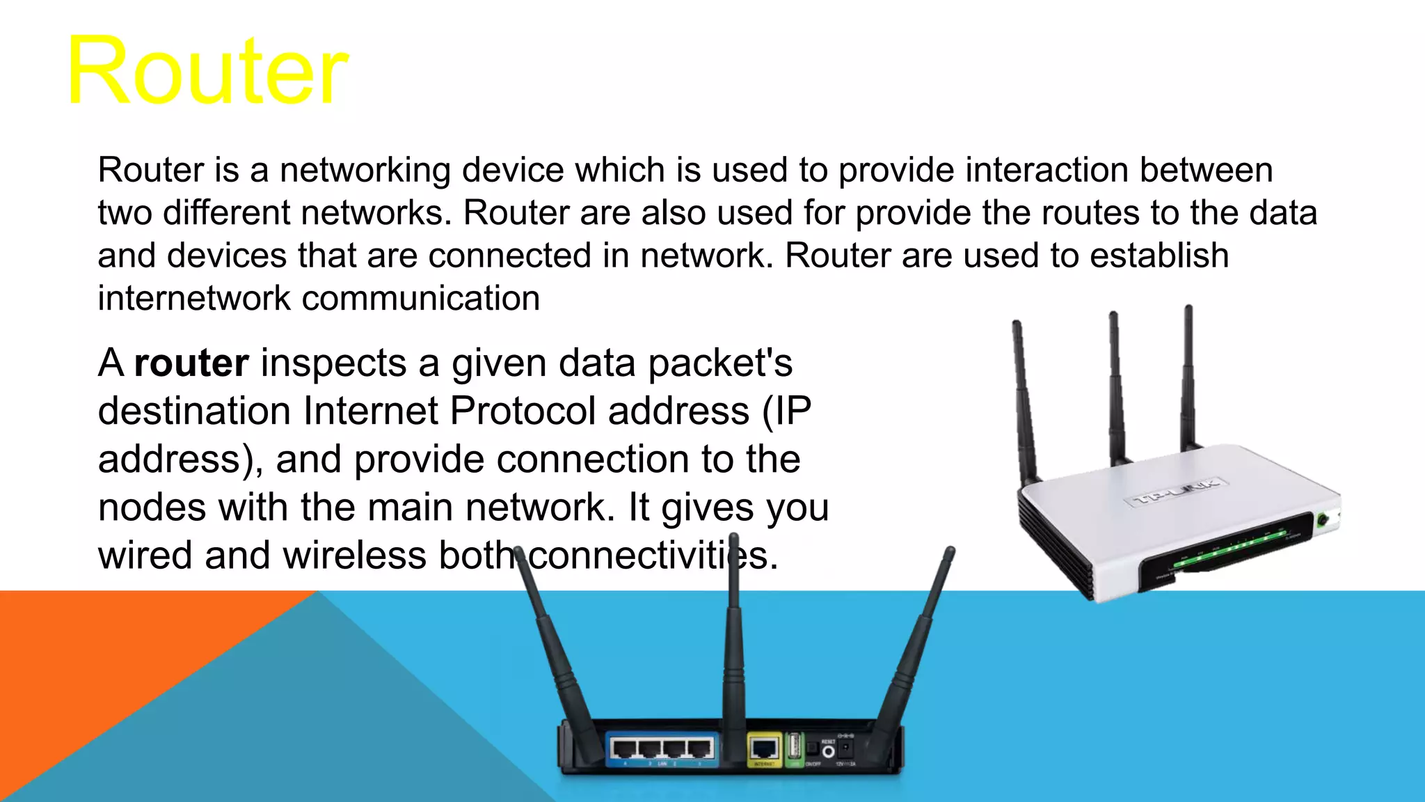 Router
Router is a networking device which is used to provide interaction between
two different networks. Router are also used for provide the routes to the data
and devices that are connected in network. Router are used to establish
internetwork communication
A router inspects a given data packet's
destination Internet Protocol address (IP
address), and provide connection to the
nodes with the main network. It gives you
wired and wireless both connectivities.
 