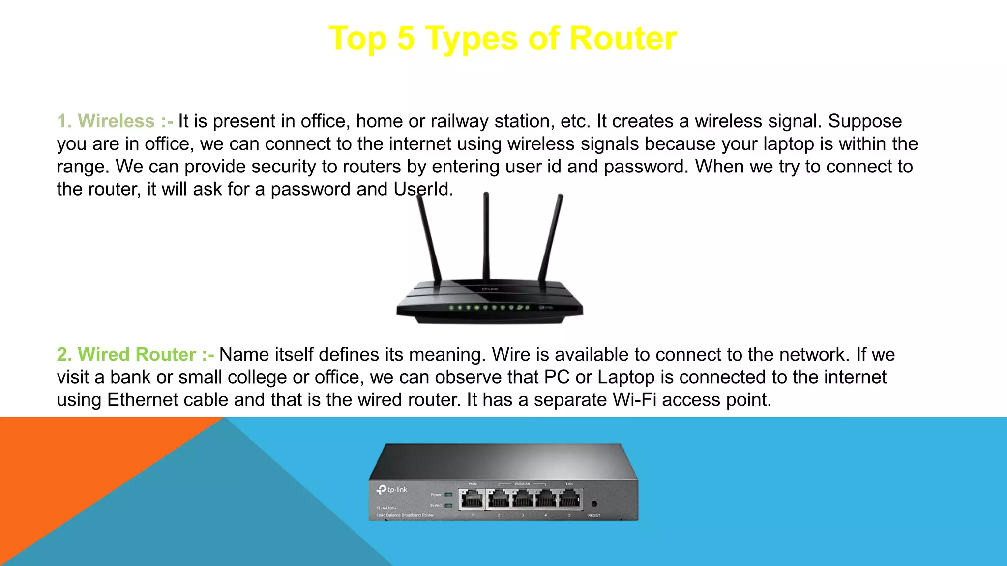 Top 5 Types of Router
1. Wireless :- It is present in office, home or railway station, etc. It creates a wireless signal. Suppose
you are in office, we can connect to the internet using wireless signals because your laptop is within the
range. We can provide security to routers by entering user id and password. When we try to connect to
the router, it will ask for a password and UserId.
2. Wired Router :- Name itself defines its meaning. Wire is available to connect to the network. If we
visit a bank or small college or office, we can observe that PC or Laptop is connected to the internet
using Ethernet cable and that is the wired router. It has a separate Wi-Fi access point.
 