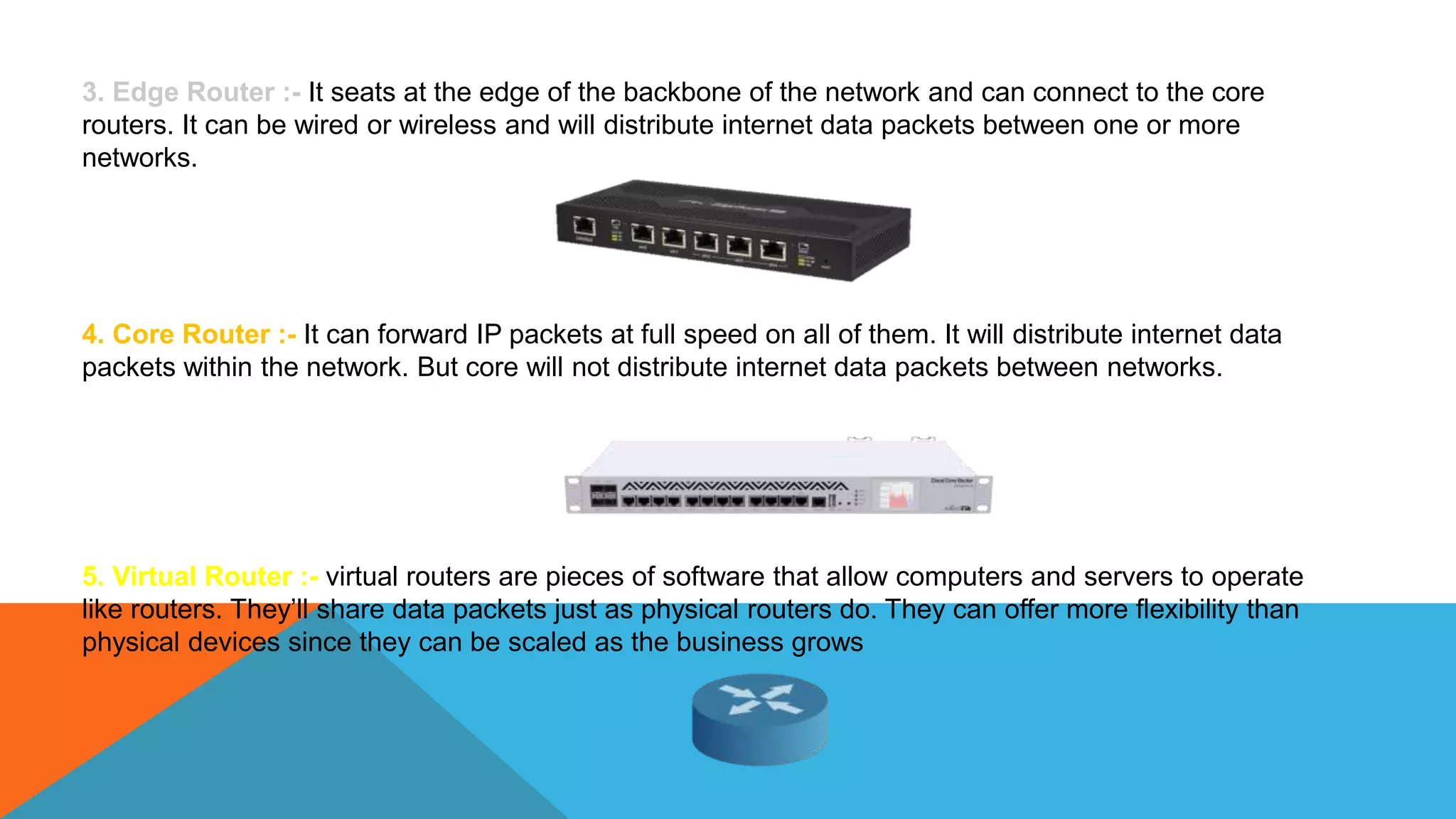 3. Edge Router :- It seats at the edge of the backbone of the network and can connect to the core
routers. It can be wired or wireless and will distribute internet data packets between one or more
networks.
4. Core Router :- It can forward IP packets at full speed on all of them. It will distribute internet data
packets within the network. But core will not distribute internet data packets between networks.
5. Virtual Router :- virtual routers are pieces of software that allow computers and servers to operate
like routers. They’ll share data packets just as physical routers do. They can offer more flexibility than
physical devices since they can be scaled as the business grows
 