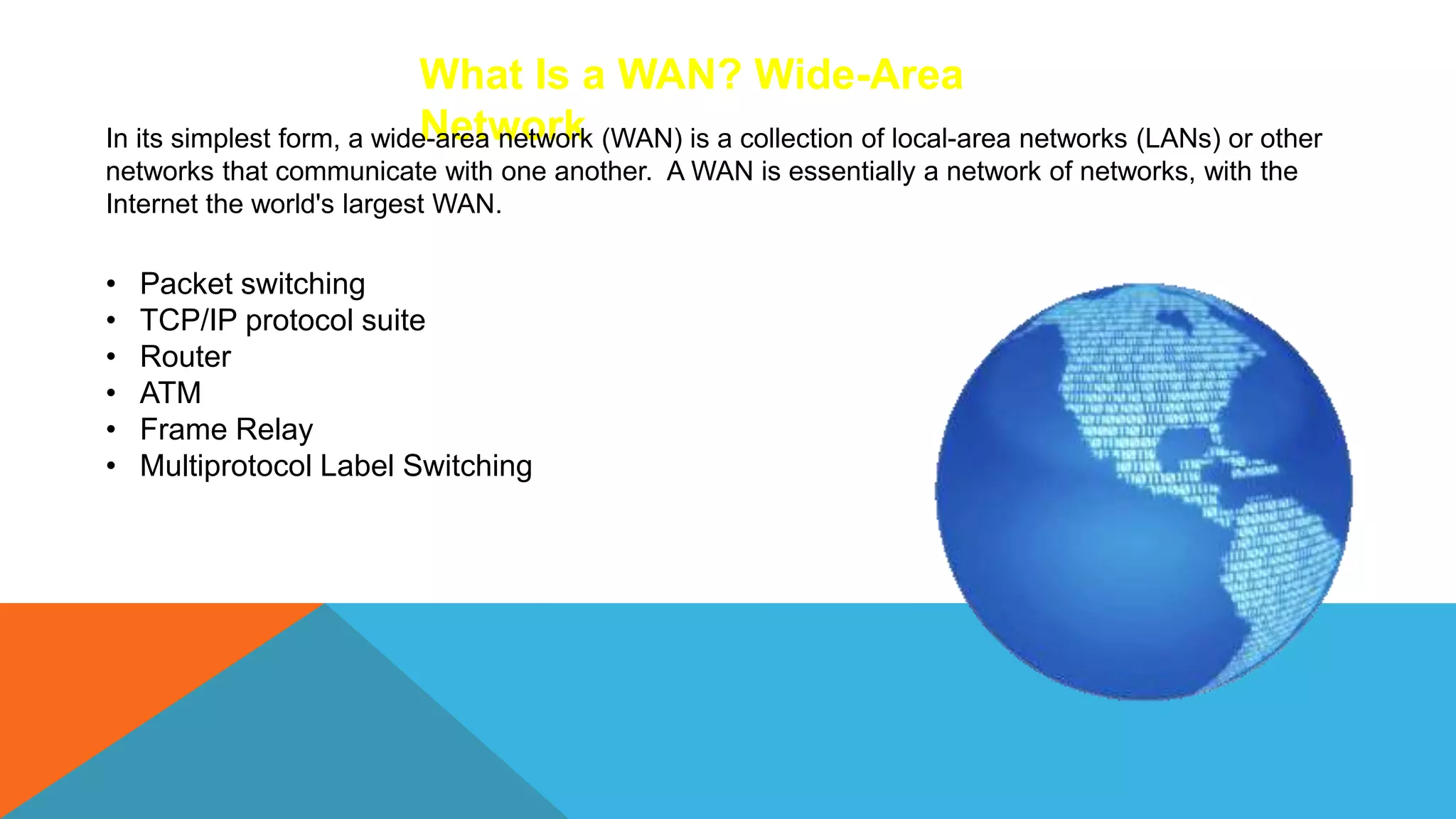 What Is a WAN? Wide-Area
Network
In its simplest form, a wide-area network (WAN) is a collection of local-area networks (LANs) or other
networks that communicate with one another. A WAN is essentially a network of networks, with the
Internet the world's largest WAN.
• Packet switching
• TCP/IP protocol suite
• Router
• ATM
• Frame Relay
• Multiprotocol Label Switching
 