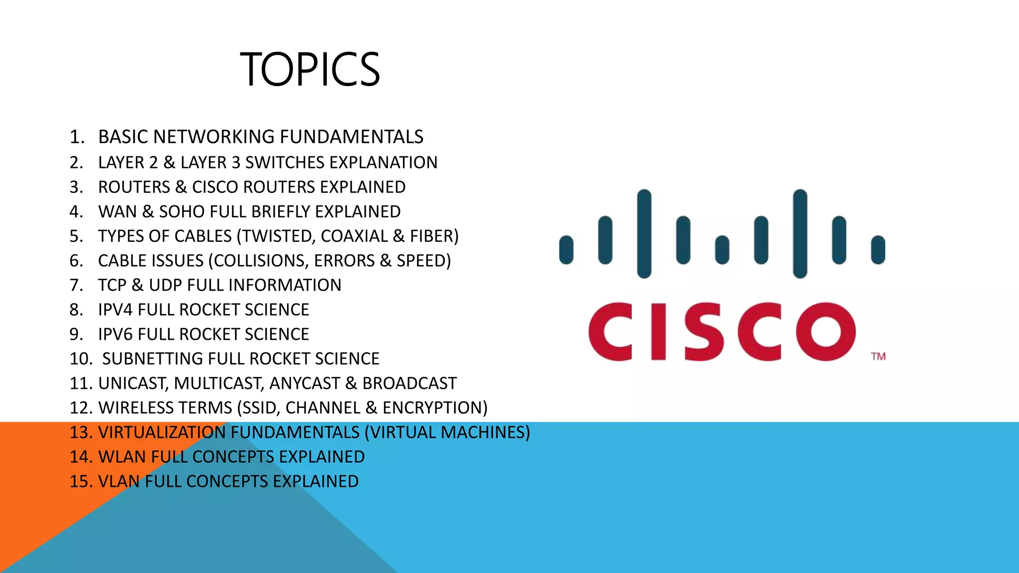 1. BASIC NETWORKING FUNDAMENTALS
2. LAYER 2 & LAYER 3 SWITCHES EXPLANATION
3. ROUTERS & CISCO ROUTERS EXPLAINED
4. WAN & SOHO FULL BRIEFLY EXPLAINED
5. TYPES OF CABLES (TWISTED, COAXIAL & FIBER)
6. CABLE ISSUES (COLLISIONS, ERRORS & SPEED)
7. TCP & UDP FULL INFORMATION
8. IPV4 FULL ROCKET SCIENCE
9. IPV6 FULL ROCKET SCIENCE
10. SUBNETTING FULL ROCKET SCIENCE
11. UNICAST, MULTICAST, ANYCAST & BROADCAST
12. WIRELESS TERMS (SSID, CHANNEL & ENCRYPTION)
13. VIRTUALIZATION FUNDAMENTALS (VIRTUAL MACHINES)
14. WLAN FULL CONCEPTS EXPLAINED
15. VLAN FULL CONCEPTS EXPLAINED
TOPICS
 