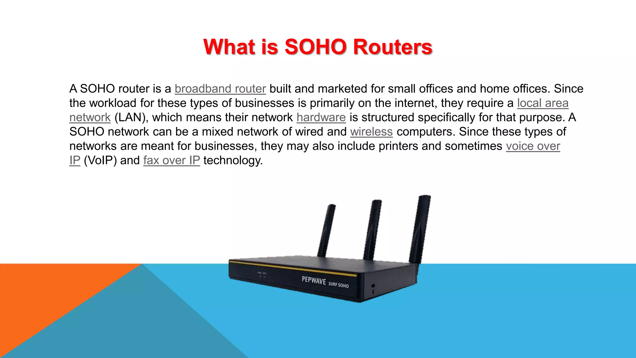 What is SOHO Routers
A SOHO router is a broadband router built and marketed for small offices and home offices. Since
the workload for these types of businesses is primarily on the internet, they require a local area
network (LAN), which means their network hardware is structured specifically for that purpose. A
SOHO network can be a mixed network of wired and wireless computers. Since these types of
networks are meant for businesses, they may also include printers and sometimes ​voice over
IP (VoIP) and fax over IP technology.
 