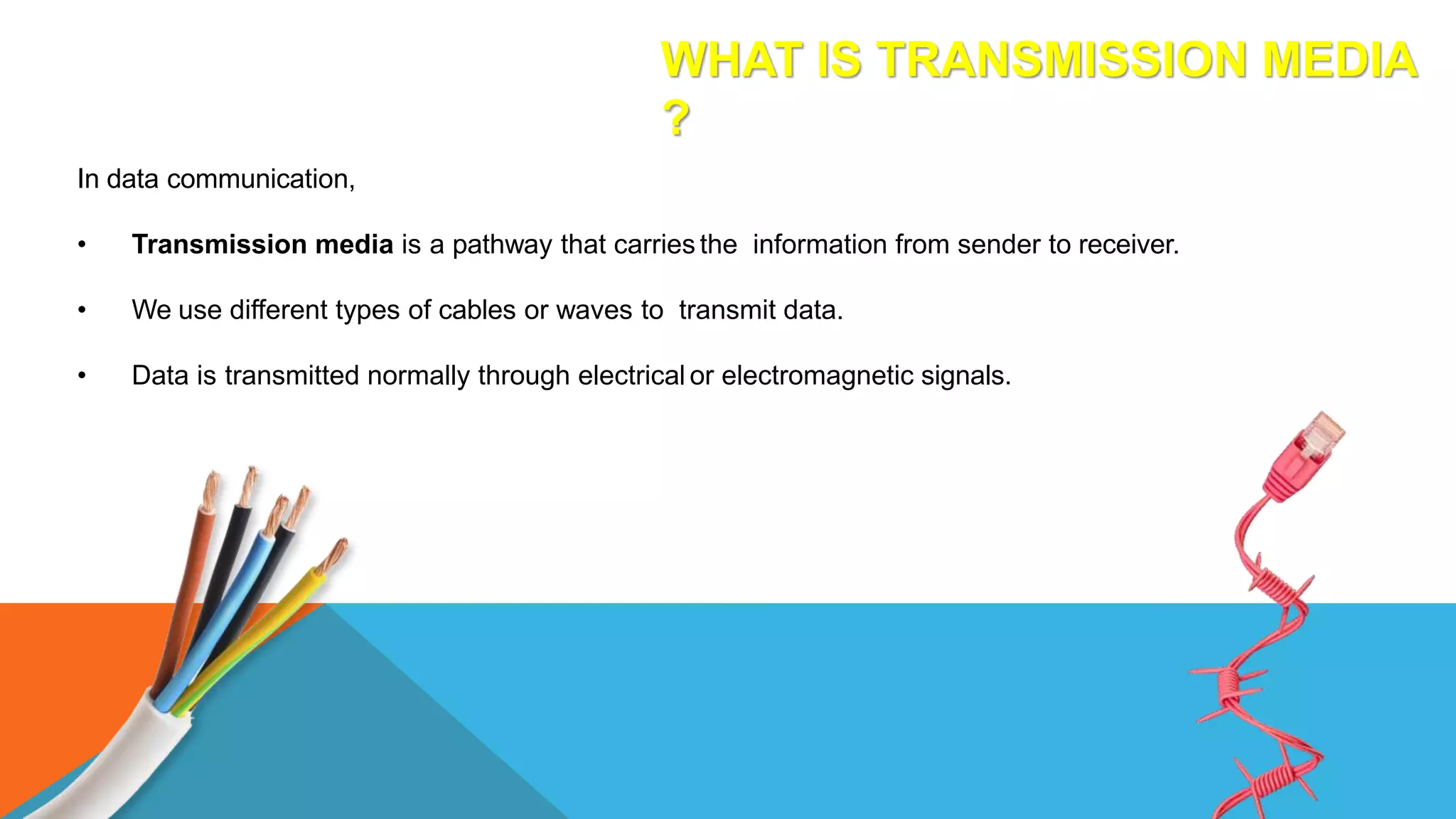 WHAT IS TRANSMISSION MEDIA
?
In data communication,
• Transmission media is a pathway that carries the information from sender to receiver.
• We use different types of cables or waves to transmit data.
• Data is transmitted normally through electrical or electromagnetic signals.
 