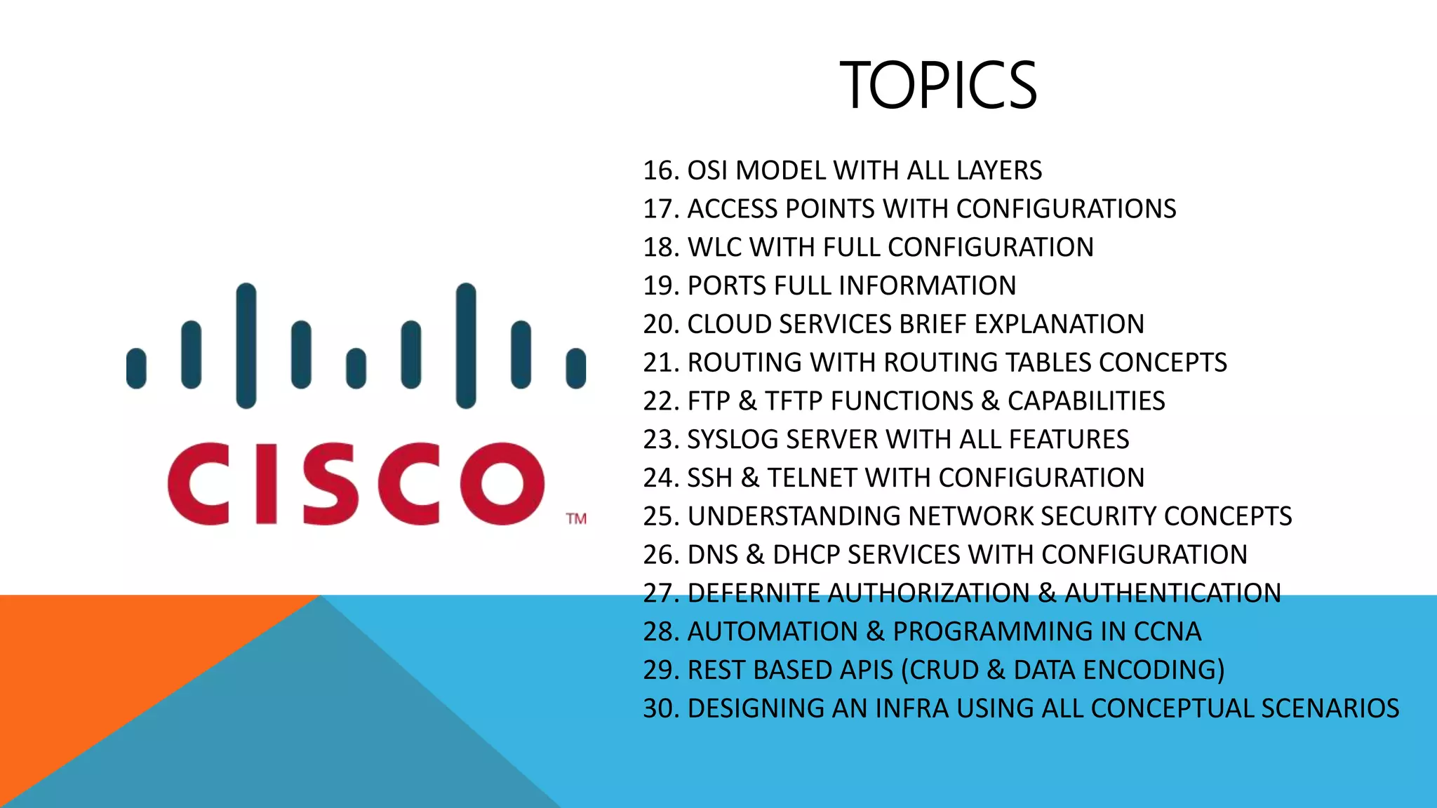 16. OSI MODEL WITH ALL LAYERS
17. ACCESS POINTS WITH CONFIGURATIONS
18. WLC WITH FULL CONFIGURATION
19. PORTS FULL INFORMATION
20. CLOUD SERVICES BRIEF EXPLANATION
21. ROUTING WITH ROUTING TABLES CONCEPTS
22. FTP & TFTP FUNCTIONS & CAPABILITIES
23. SYSLOG SERVER WITH ALL FEATURES
24. SSH & TELNET WITH CONFIGURATION
25. UNDERSTANDING NETWORK SECURITY CONCEPTS
26. DNS & DHCP SERVICES WITH CONFIGURATION
27. DEFERNITE AUTHORIZATION & AUTHENTICATION
28. AUTOMATION & PROGRAMMING IN CCNA
29. REST BASED APIS (CRUD & DATA ENCODING)
30. DESIGNING AN INFRA USING ALL CONCEPTUAL SCENARIOS
TOPICS
 