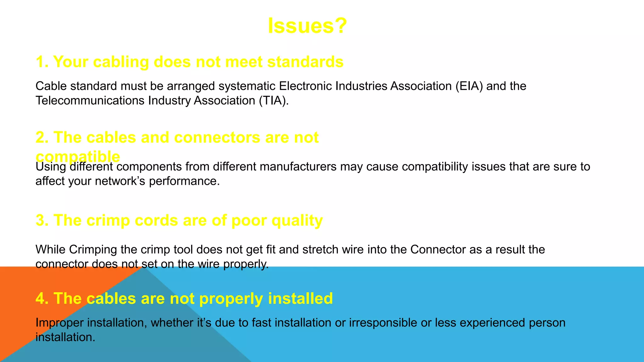 1. Your cabling does not meet standards
Cable standard must be arranged systematic Electronic Industries Association (EIA) and the
Telecommunications Industry Association (TIA).
2. The cables and connectors are not
compatible
Using different components from different manufacturers may cause compatibility issues that are sure to
affect your network’s performance.
3. The crimp cords are of poor quality
While Crimping the crimp tool does not get fit and stretch wire into the Connector as a result the
connector does not set on the wire properly.
4. The cables are not properly installed
Improper installation, whether it’s due to fast installation or irresponsible or less experienced person
installation.
Issues?
 