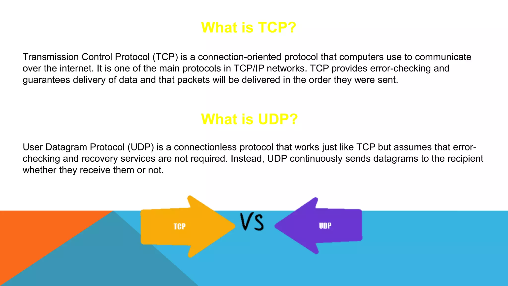 What is TCP?
Transmission Control Protocol (TCP) is a connection-oriented protocol that computers use to communicate
over the internet. It is one of the main protocols in TCP/IP networks. TCP provides error-checking and
guarantees delivery of data and that packets will be delivered in the order they were sent.
What is UDP?
User Datagram Protocol (UDP) is a connectionless protocol that works just like TCP but assumes that error-
checking and recovery services are not required. Instead, UDP continuously sends datagrams to the recipient
whether they receive them or not.
 