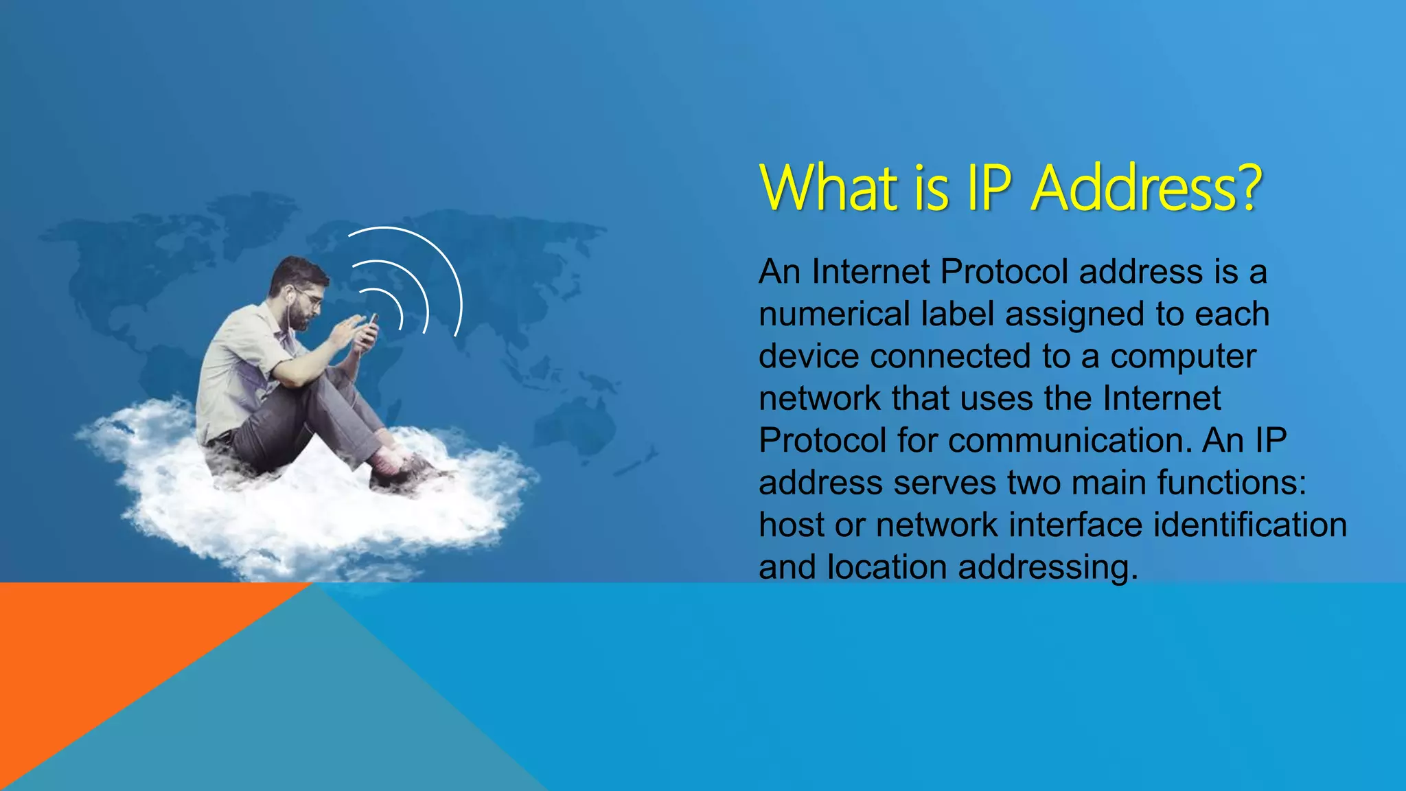 An Internet Protocol address is a
numerical label assigned to each
device connected to a computer
network that uses the Internet
Protocol for communication. An IP
address serves two main functions:
host or network interface identification
and location addressing.
What is IP Address?
 