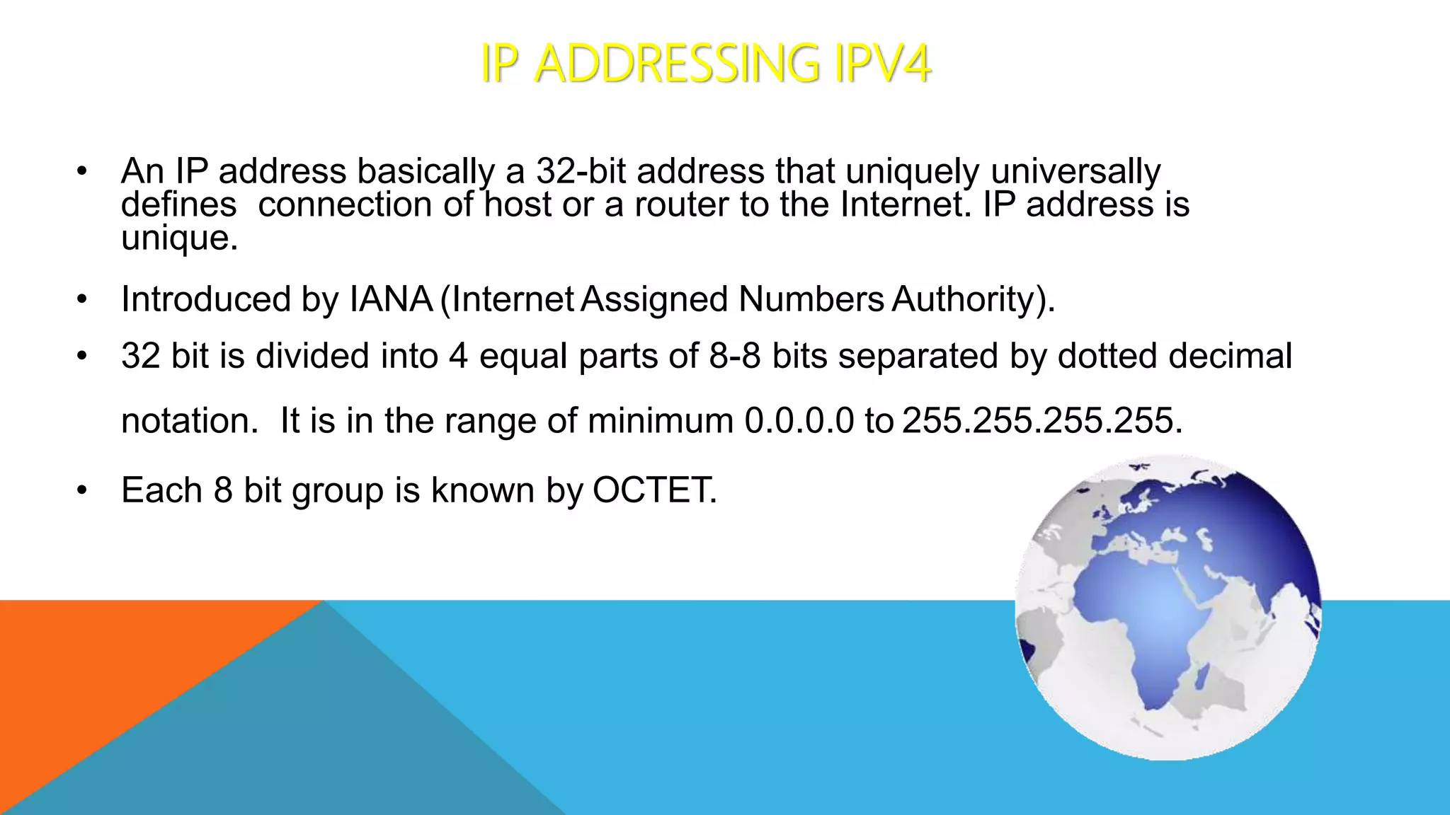 IP ADDRESSING IPV4
• An IP address basically a 32-bit address that uniquely universally
defines connection of host or a router to the Internet. IP address is
unique.
• Introduced by IANA (Internet Assigned Numbers Authority).
• 32 bit is divided into 4 equal parts of 8-8 bits separated by dotted decimal
notation. It is in the range of minimum 0.0.0.0 to 255.255.255.255.
• Each 8 bit group is known by OCTET.
 