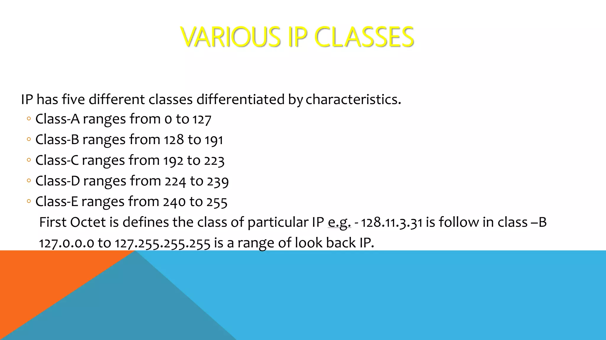 VARIOUS IP CLASSES
IP has five different classes differentiated bycharacteristics.
◦ Class-A ranges from 0 to 127
◦ Class-B ranges from 128 to 191
◦ Class-C ranges from 192 to 223
◦ Class-D ranges from 224 to 239
◦ Class-E ranges from 240 to 255
First Octet is defines the class of particular IP e.g. - 128.11.3.31 is follow in class –B
127.0.0.0 to 127.255.255.255 is a range of look back IP.
 