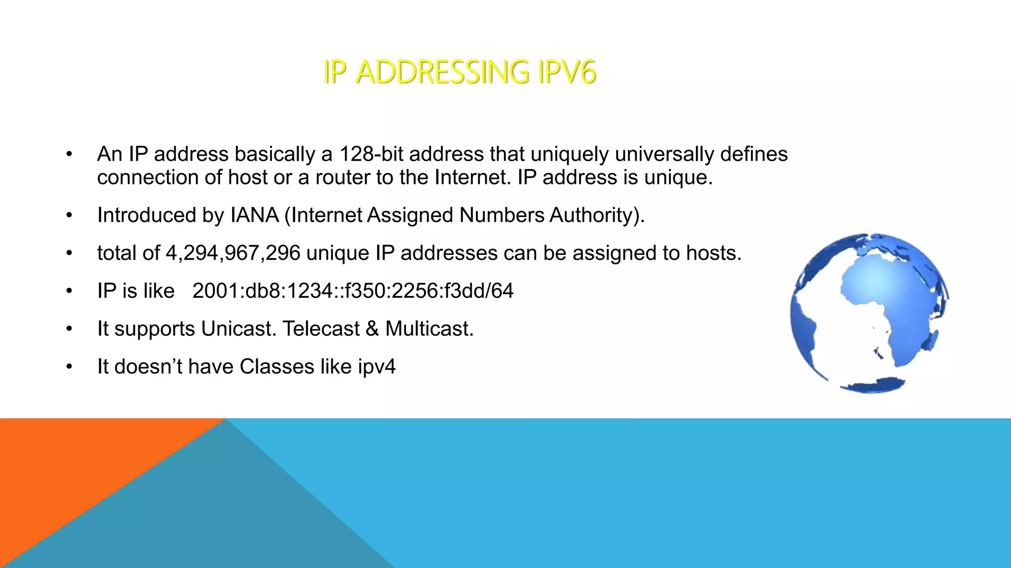 IP ADDRESSING IPV6
• An IP address basically a 128-bit address that uniquely universally defines
connection of host or a router to the Internet. IP address is unique.
• Introduced by IANA (Internet Assigned Numbers Authority).
• total of 4,294,967,296 unique IP addresses can be assigned to hosts.
• IP is like 2001:db8:1234::f350:2256:f3dd/64
• It supports Unicast. Telecast & Multicast.
• It doesn’t have Classes like ipv4
 