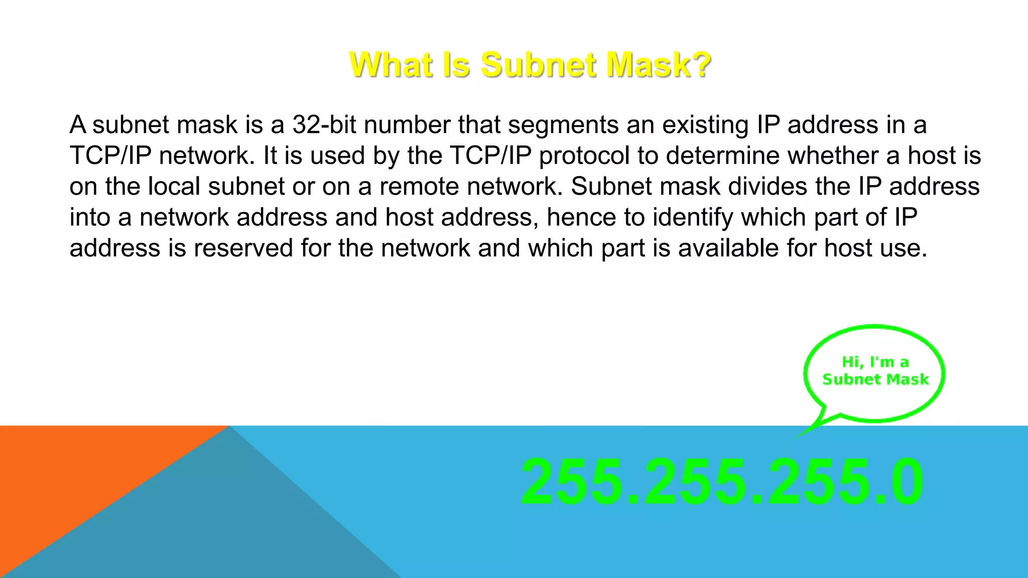 What Is Subnet Mask?
A subnet mask is a 32-bit number that segments an existing IP address in a
TCP/IP network. It is used by the TCP/IP protocol to determine whether a host is
on the local subnet or on a remote network. Subnet mask divides the IP address
into a network address and host address, hence to identify which part of IP
address is reserved for the network and which part is available for host use.
 