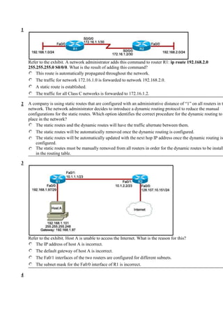  HYPERLINK quot;
http://assessment.netacad.net/virtuoso/delivery/pub-doc/exam.shtmlquot;
 1Inizio moduloRefer to the exhibit. A network administrator adds this command to router R1: ip route 192.168.2.0 255.255.255.0 S0/0/0. What is the result of adding this command?This route is automatically propagated throughout the network.The traffic for network 172.16.1.0 is forwarded to network 192.168.2.0.A static route is established.The traffic for all Class C networks is forwarded to 172.16.1.2.Fine modulo2Inizio moduloA company is using static routes that are configured with an administrative distance of “1” on all routers in the network. The network administrator decides to introduce a dynamic routing protocol to reduce the manual configurations for the static routes. Which option identifies the correct procedure for the dynamic routing to take place in the network?The static routes and the dynamic routes will have the traffic alternate between them.The static routes will be automatically removed once the dynamic routing is configured. The static routes will be automatically updated with the next hop IP address once the dynamic routing is configured. The static routes must be manually removed from all routers in order for the dynamic routes to be installed in the routing table. Fine modulo<br />3Inizio moduloRefer to the exhibit. Host A is unable to access the Internet. What is the reason for this?The IP address of host A is incorrect.The default gateway of host A is incorrect.The Fa0/1 interfaces of the two routers are configured for different subnets.The subnet mask for the Fa0/0 interface of R1 is incorrect.Fine modulo4Inizio moduloRefer to the exhibit. The routers in the exhibit are running the EIGRP routing protocol. What statement is true regarding how packets will travel from the 172.16.1.0/16 network to the 192.168.200.0/24 network?The router chooses the first path that it learned and installs only that route in the routing table.The router chooses the path with the lowest administrative distance and installs only that route in the routing table.The router chooses the highest routing ID based on the advertised network IP addresses and installs only that route in the routing table.The router installs all the equal cost paths in the routing table but sends packets out only one, holding the others in reserve in case the primary route goes down.The router installs all the equal cost paths in the routing table and performs equal cost load balancing to send packets out multiple exit interfaces.Fine modulo<br />5Inizio moduloRefer to the exhibit. How many routes are ultimate routes?3457Fine modulo6Inizio moduloWhen connecting two devices, which situation would normally require the use of a crossover cable?connecting a host to a switchconnecting a switch to a routerconnecting a switch to a switchconnecting a host to a router console portFine modulo<br />7Inizio moduloRefer to the exhibit. Packets destined to which two networks will require the router to perform a recursive lookup? (Choose two.)10.0.0.0/864.100.0.0/16128.107.0.0/16172.16.40.0/24192.168.1.0/24192.168.2.0/24Fine modulo8Inizio moduloRefer to the exhibit. R1 is configured properly for a single area OSPF, and R2 has been recently installed in the network. Which set of commands is required to configure a single area OSPF for the networks that are connected to R2?R2(config)# router ospf 1R2(config-router)# network 192.168.2.0 0.0.0.255 area 0R2(config-router)# network 10.1.1.0 0.0.0.3 area 0R2(config)# router ospf 1R2(config-router)# network 192.168.2.0 0.0.0.255 area 0R2(config)# router ospf 2R2(config-router)# network 10.1.1.0 0.0.0.3 area 0R2(config)# router ospf 1R2(config-router)# network 192.168.2.0 0.0.0.255 area 0R2(config-router)# network 10.1.1.0 0.0.0.3 area 1R2(config)# router ospf 1R2(config-router)# network 192.168.2.0 0.0.0.255 area 0R2(config-router)# network 10.0.0.0 0.0.0.3 area 1Fine modulo<br />9Inizio moduloRefer to the exhibit. What is the meaning of the highlighted value 120?It is the metric that is calculated by the routing protocol.It is the value that is used by the DUAL algorithm to determine the bandwidth for the link.It is the administrative distance of the routing protocol.It is the hold-down time, measured in seconds, before the next update.Fine modulo10Inizio moduloRefer to the exhibit. A network administrator has configured OSPF using the following command:network 192.168.1.32 0.0.0.31 area 0Which router interface will participate in OSPF?FastEthernet0/0FastEthernet0/1Serial0/0/0Serial0/0/1Fine modulo<br />11Inizio moduloWhat is the function of the OSPF LSU packet?used to confirm receipt of certain types of OSPF packetsused to establish and maintain adjacency with other OSPF routersused to request more information about any entry in the BDRused to announce new OSPF information and to reply to certain types of requestsFine modulo12Inizio moduloRefer to the exhibit. The network is configured with RIPv2. However, network administrators notice that communication cannot be successfully completed from one LAN to another. A network administrator issues the show ip route command on the HQ router. Based on the output, what should be done to correct the problem?Disable the load balancing feature of RIPv2.Issue the no auto-summary command for RIPv2.Replace RIPv2 with EIGRP which supports VLSM.Make sure that the network statements include the correct subnet mask.Fine modulo<br />13Inizio moduloWhich three statements describe the operation of routing with EIGRP? (Choose three.)As new neighbors are discovered, entries are placed in a neighbor table.If the feasible successor has a higher advertised cost than the current successor route, then it becomes the primary route.If hello packets are not received within the hold time, DUAL must recalculate the topology.The reported distance is the distance to a destination as advertised by a neighbor.EIGRP maintains full knowledge of the network topology in the topology table and exchanges full routing information with neighboring routers in every update.EIGRP builds one routing table that contains routes for all configured routed protocols.Fine modulo14Inizio moduloRefer to the exhibit. Which three statements are true of the routing table for Router1? (Choose three.)The route to network 172.16.0.0 has an AD of 156160.Network 192.168.0.16 can best be reached using FastEthernet0/0.The AD of EIGRP routes has been manually changed to a value other than the default value.Router1 is running both the EIGRP and OSPF routing process.Network 172.17.0.0 can only be reached using a default route.No default route has been configured.Fine modulo<br />15Inizio moduloRefer to the exhibit. Hosts on the 192.168.1.0 network cannot communicate with hosts on the 172.16.1.1 network. The network administrator has run the show ip route command on R1. What could be the cause of this problem?The FastEthernet interface on R1 is disabled.Autosummarization is enabled on R1.The serial interface S0/0/0 of R1 is administratively down.No static route or routing protocol is configured.Fine modulo<br />16Inizio moduloRefer to the exhibit. The network administrator has run the following command on R1.R1(config)# ip route 192.168.2.0 255.255.255.0 172.16.1.2What is the result of running this command?Traffic for network 192.168.2.0 is forwarded to 172.16.1.2.This route is automatically propagated throughout the entire network.Traffic for all networks is forwarded to 172.16.1.2.The command invokes a dynamic routing protocol for 192.168.2.0.Fine modulo17Inizio moduloWhat are two functions of a router? (Choose two.)It forwards data packets toward their destination.It forwards the packet to the destination if the TTL value is 0.It changes the destination IP address of data packets before forwarding them to an exit interface.It determines the best path based on the destination MAC address.It acts as an intersection between multiple IP networks.Fine modulo<br />18Inizio moduloRefer to the exhibit. Which host has a combination of IP address and subnet mask on the same network as Fa0/0 of Router1?host Ahost Bhost Chost DFine modulo19Inizio moduloRefer to exhibit. A company network engineer enters the following commands in the routers:R1(config)# ip route 10.1.1.0 255.255.255.0 192.168.0.2R2(config)# ip route 10.1.2.0 255.255.255.0 192.168.0.1When the engineer enters the show ip route command on R1, the routing table does not display the static route to the 10.1.1.0 network. All R1 and R2 interfaces are correctly addressed per the graphic. What is a logical next step that the engineer could take in order to make the static route display in the routing table in R1?Enter default routes in R1 and R2.Enable the R1 and R2 serial interfaces.Configure the static route to use an exit interface instead of a next-hop address.Enter the copy run start command to force the router to recognize the configuration.Fine modulo<br />20Inizio moduloRefer to the exhibit. A device is required to complete the connection between router R1 and the WAN. Which two devices can be used for this? (Choose two.)a CSU/DSU devicea modeman Ethernet switcha huba bridgeFine modulo21Inizio moduloRefer to the exhibit. What information can be determined from the displayed output?EIGRP packets are waiting to be sent to the neighbors.The adjacencies between the routers are yet to be established.The IP address 192.168.10.10 is configured at serial interface S0/0/1 of router R2.Router R2 is receiving hello packets from a neighbor with the IP address 192.168.10.10 via the R2 S0/0/1 interface.Fine modulo<br />22Inizio moduloThe network administrator configures the router with the ip route 172.16.1.0 255.255.255.0 172.16.2.2 command. How will this route appear in the routing table?C 172.16.1.0 is directly connected, Serial0/0S 172.16.1.0 is directly connected, Serial0/0C 172.16.1.0 [1/0] via 172.16.2.2S 172.16.1.0 [1/0] via 172.16.2.2Fine modulo23Inizio moduloRefer to the exhibit. The command ip route 0.0.0.0 0.0.0.0 S0/0/0 is run on router R2. What are the two results of this command? (Choose two.)A static route will be updated in the routing table.The traffic from the Internet will be directed to R2.The traffic from the source network 172.16.0.0/22 will be blocked.The route will be specified as the default route for all networks not defined in the routing table.All the broadcasts will be forwarded via the S0/0/0 interface of R2.Fine modulo<br />24Inizio moduloWhich two statements are true for link-state routing protocols? (Choose two.)Routers that run a link-state protocol can establish a complete topology of the network.Routers in a multipoint network that run a link-state protocol can exchange routing tables.Routers use only hop count for routing decisions.The shortest path first algorithm is used.Split horizon is used to avoid routing loops.Fine modulo25Inizio moduloRefer to the exhibit. A network administrator is trying to determine why router JAX has no OSPF routes in its routing table. All routers are configured for OSPF area 0. From the JAX router, the administrator is able to ping its connected interfaces and the Fa0/1 interface of the ORL router but no other router interfaces. What is a logical step that the network administrator should take to troubleshoot the problem?Reboot the routers.Change the OSPF process ID on all of the routers to 0.Check to see if the cable is loose between ORL and JAX.Check to see if CDP packets are passing between the routers.Use show and debug commands to determine if hellos are propagating.Fine modulo<br />26Inizio moduloRefer to the exhibit. Which path will traffic from the 172.16.1.0/24 network take to get to the 10.0.0.0/24 network?ADCABCIt will load balance the traffic between ADC and ABCIt will send the traffic via ABC, and will use ADC as a backup path only when ABC fails.Fine modulo27Inizio moduloRefer to the exhibit. When troubleshooting a network, it is important to interpret the output of various router commands. On the basis of the exhibit, which three statements are true? (Choose three.)The missing information for Blank 1 is the command show ip route.The missing information for Blank 1 is the command debug ip route.The missing information for Blank 2 is the number 100.The missing information for Blank 2 is the number 120.The missing information for Blank 3 is the letter R.The missing information for Blank 3 is the letter C.Fine modulo<br />28Inizio moduloRefer to the exhibit. The router receives a packet that is destined for 192.168.5.79. How will the router handle this packet?It will forward the packet via the FastEthernet0/0 interface.It will forward the packet via the Serial0/0/0 interface.It will forward the packet via the Serial0/0/1 interface.It will drop the packet.Fine modulo29Inizio moduloRefer to the exhibit. If the EIGRP routing protocol is used throughout the network, which IP address and mask prefix should be sent by router R1 to the Edge router as a result of manual summarization of LANs A, B, C, and D?192.168.4.0/20192.168.4.0/22192.168.4.0/24192.168.4.0/26Fine modulo<br />30Inizio moduloRefer to the exhibit. What summarization should R2 use to advertise its LAN networks to R1?172.16.0.0/24172.16.4.0/22172.16.4.0/23172.16.4.0/24Fine modulo31Inizio moduloWhich router component contains a scaled-down version of the IOS that can be used to reload a complete version of the IOS in the event that the IOS becomes damaged or corrupted?ROMFlashSDRAMNVRAMFine modulo32Inizio moduloRefer to the exhibit. The network is using the RIPv2 routing protocol. If network 10.0.0.0 goes down, what mechanism will prevent Router1 from advertising false routing information back to Router2?triggered updatespoison reverseholddown timerssplit horizonFine modulo<br />33Inizio moduloRefer to the exhibit. When a static IP address is being configured on the host, what address should be used for the default gateway?10.1.1.110.1.1.2172.16.1.1192.168.1.1Fine modulo34Inizio moduloA router has learned two equal cost paths to a remote network via the EIGRP and RIP protocols. Both protocols are using their default configurations. Which path to the remote network will be installed in the routing table?the path learned via EIGRPthe path learned via RIPthe path with the highest metric valueboth paths with load balancingFine modulo<br />35Inizio moduloWhich statement correctly describes a feasible successor in EIGRP?It is a primary route that is stored in the routing table.It is a backup route that is stored in the routing table.It is a primary route that is stored in the topology table.It is a backup route that is stored in the topology table.Fine modulo36Inizio moduloRefer to the exhibit. OSPF is used for the routing protocol and all interfaces are configured with the correct IP addresses and subnet masks. During testing, it is found that router R1 is unable to form an adjacency with R2. What is the cause of this problem?Both routers have been configured with incorrect router IDs.Both routers have been configured in different OSPF areas.Both routers have been configured with an incorrect network type.Both routers have been configured with different hello and dead intervals.Fine modulo<br />37Inizio moduloRefer to the exhibit. The show cdp neighbors command was run on one of the devices as shown. Based on this information, which two facts can be determined? (Choose two.)The command was run on the router.ABCD is a non- CISCO device.Layer 3 connectivity between two devices exists.ABCD supports routing capability.ABCD is connected to the Fa0/0 interface of the neighboring device.Fine modulo38Inizio moduloRefer to the exhibit. When the show cdp neighbors command is issued from router C, which devices will be displayed in the output?B, DA, B, DD, SWH-2SWH-1, A, BSWH-1, SWH-2A, B, D, SWH-1, SWH-2Fine modulo<br />39Inizio moduloHow will a router that is configured with a classless routing protocol determine the subnet mask that should be assigned to routes that are learned from neighboring classless routers?The subnet mask that is included in the routing updates will be used.The subnet mask of the interface that receives the update will be used.The subnet mask that is specified in the network command will be used.The class of the network in the update will determine the subnet mask that is used.Fine modulo40Inizio moduloA network administrator must use the subnet 172.16.128.0/18 to create 6 additional subnets each containing up to 2000 hosts for local LANs. Which subnet mask should the administrator use to create the new subnets?255.255.224.0255.255.240.0255.255.248.0255.255.252.0Fine modulo<br />41Inizio moduloRefer to the exhibit. While trying to diagnose a routing problem in the network, the network administrator runs the debug ip rip command. What can be determined from the output of this command?The router is broadcasting RIP updates.The router will be unable to ping 192.168.1.2.The router is directly connected to network 172.16.1.0 /24. The router has two interfaces that participate in the RIP process.Fine modulo42Inizio moduloRefer to the exhibit. Routers R1 and R2 are directly connected via their serial interfaces and are both running the EIGRP routing protocol. R1 and R2 can ping the directly connected serial interface of their neighbor, but they cannot form an EIGRP neighbor adjacency. What action should be taken to solve this problem?Enable the serial interfaces of both routers.Configure EIGRP to send periodic updates.Configure the same hello interval between the routers.Configure both routers with the same EIGRP process ID.Fine modulo<br />43Inizio moduloRefer to the exhibit. An administrator is adding a new subnet of 50 hosts to R3. Which subnet address should be used for the new subnet that provides enough addresses while wasting a minimum of addresses?192.168.1.0/24192.168.1.48 /28192.168.1.32/27192.168.1.64/26Fine modulo44Inizio moduloRefer to the exhibit. A network engineer has run the show version command on R3. Upon rebooting, R3 does not load the start-up configuration settings. What could be the cause of this problem?There is insufficient NVRAM.There is insufficient flash memory.The configuration register is not configured with the default setting.The system image file is not located in NVRAM.Fine modulo<br />45Inizio moduloRefer to the exhibit. R2 is configured correctly. The network administrator has configured R1 as shown. Which two facts are true about the forwarding of route information by R1? (Choose two.)R1 will forward the route information for subnet 192.168.100.0/30.R1 will not forward route information for subnet 192.168.100.4/30.R1 will forward the route information with an administrative distance set to 50.R1 will forward the summarized route information for network 192.168.100.0/24.R1 will forward route information for subnet 10.10.10.0/30 out the serial interface.Fine modulo<br />Take Assessment - ERouting Final Exam - CCNA Exploration: Routing Protocols and Concepts (Version 4.0) Inizio moduloFine moduloTime Remaining: <br />46Inizio moduloWhich statement correctly describes a feature of RIP?RIP is a link-state routing protocol.RIP uses only one metric—hop count— for path selection.Advertised routes with hop counts greater than 10 are unreachable.Messages are broadcast every 10 seconds.Fine modulo47Inizio moduloRefer to the exhibit. R1 and R2 are adjacent routers both running RIP. All interfaces on both routers are correctly configured and operational. Both routers are configured to include all connected interfaces in routing updates. R2 is not showing any routes from R1 in the routing table. What is the likely cause?The adjacent interfaces are passive.The distance of 120 exceeds 15 hops.R2 will not accept version 1 updates from R1.Routes are being summarized by R1 but not by R2.Fine modulo<br />48Inizio moduloRefer to the exhibit. Which two statements are true based on the exhibited output? (Choose two.)All routes are stable.Each route has one feasible successor.The serial interface between the two routers is down.The administrative distance of EIGRP has been set to 50.The show ip eigrp topology command has been run on R1.Fine modulo49Inizio moduloWhen presented with multiple valid routes to a destination, what criteria does a router use to determine which routes to add to the routing table?The router selects the routes with the best metric. All routes that have the same best metric are added to the routing table.The router first selects routes with the lowest administrative distance. The resulting routes are then prioritized by metric and the routes with the best metric are added to the routing table.The router selects the routes with the lowest administrative distance. All routes with the same lowest administrative distance are added to the routing table.The router installs all routes in the routing table but uses the route with the best metric most when load balancing.Fine modulo<br />50Inizio moduloTwo routers need to be configured within a single OSPF area. Which two components need to be configured on both routers to achieve this? (Choose two.)the same process IDthe same area IDnetwork addresses and wildcard masksthe same router IDthe same loop back addressFine modulo51Inizio moduloRefer to the exhibit. A network administrator accesses router R1 from the console port to configure a newly connected interface. What passwords will the network administrator need to enter to make the connection and the necessary configuration changes?the Cisco123 password onlythe Cisco789 password onlythe Cisco001 password onlythe Cisco001 password and the Cisco789 passwordsthe Cisco001 password and the Cisco123 passwordsFine modulo<br />52Inizio moduloRefer to the exhibit. The IP addresses on all interfaces on router R1 were configured before the OSPF protocol had been enabled on the router. No OSPF router ID was manually configured. Which IP address will be selected by the router as an OSPF router ID?10.10.10.1172.16.1.1172.16.2.1192.168.1.1192.168.100.1Fine modulo<br />