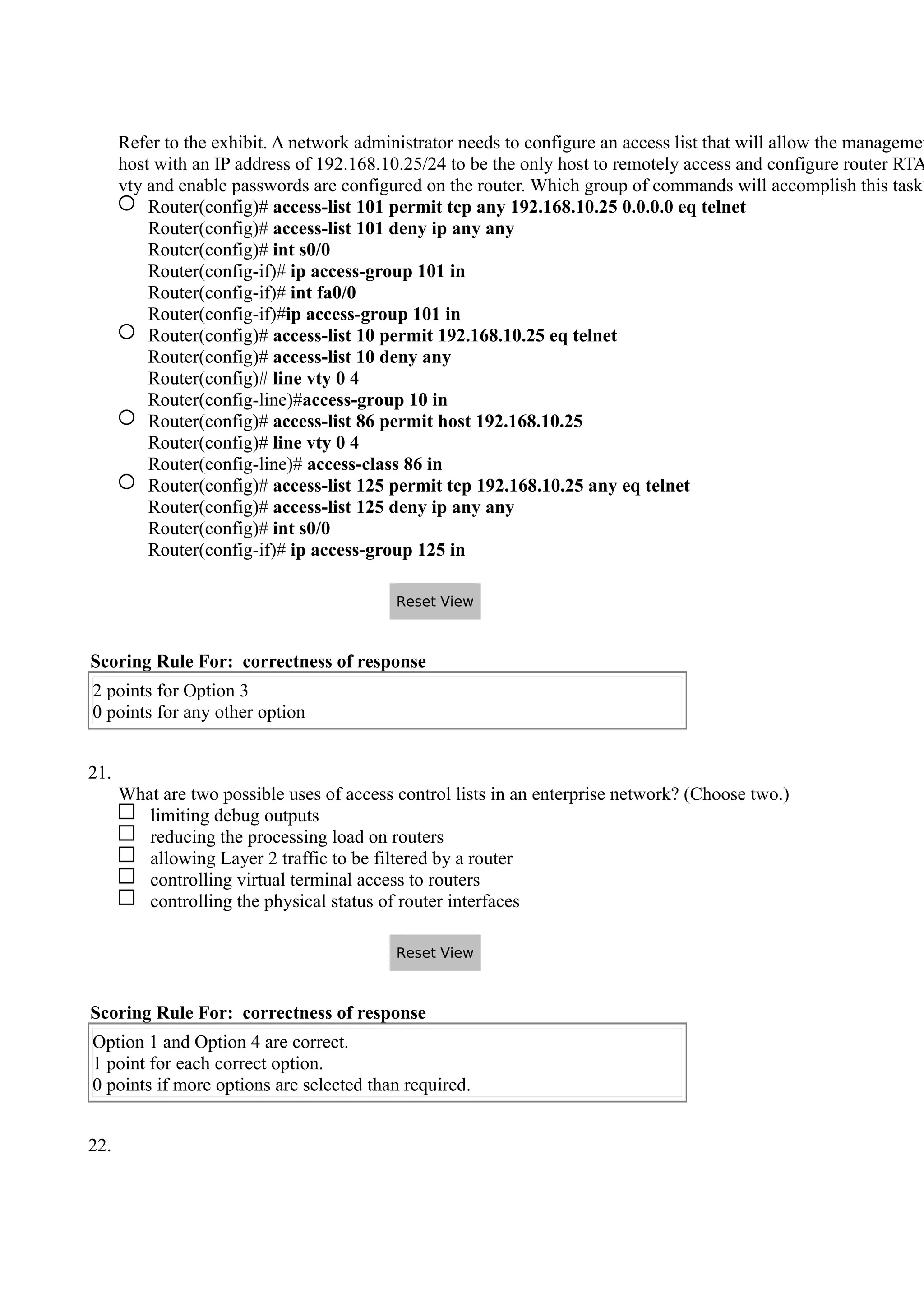 Refer to the exhibit. A network administrator needs to configure an access list that will allow the managemen
host with an IP address of 192.168.10.25/24 to be the only host to remotely access and configure router RTA
vty and enable passwords are configured on the router. Which group of commands will accomplish this task?
Router(config)# access-list 101 permit tcp any 192.168.10.25 0.0.0.0 eq telnet
Router(config)# access-list 101 deny ip any any
Router(config)# int s0/0
Router(config-if)# ip access-group 101 in
Router(config-if)# int fa0/0
Router(config-if)#ip access-group 101 in
Router(config)# access-list 10 permit 192.168.10.25 eq telnet
Router(config)# access-list 10 deny any
Router(config)# line vty 0 4
Router(config-line)#access-group 10 in
Router(config)# access-list 86 permit host 192.168.10.25
Router(config)# line vty 0 4
Router(config-line)# access-class 86 in
Router(config)# access-list 125 permit tcp 192.168.10.25 any eq telnet
Router(config)# access-list 125 deny ip any any
Router(config)# int s0/0
Router(config-if)# ip access-group 125 in
Scoring Rule For: correctness of response
2 points for Option 3
0 points for any other option
21.
What are two possible uses of access control lists in an enterprise network? (Choose two.)
limiting debug outputs
reducing the processing load on routers
allowing Layer 2 traffic to be filtered by a router
controlling virtual terminal access to routers
controlling the physical status of router interfaces
Scoring Rule For: correctness of response
Option 1 and Option 4 are correct.
1 point for each correct option.
0 points if more options are selected than required.
22.
Reset View
Reset View
 