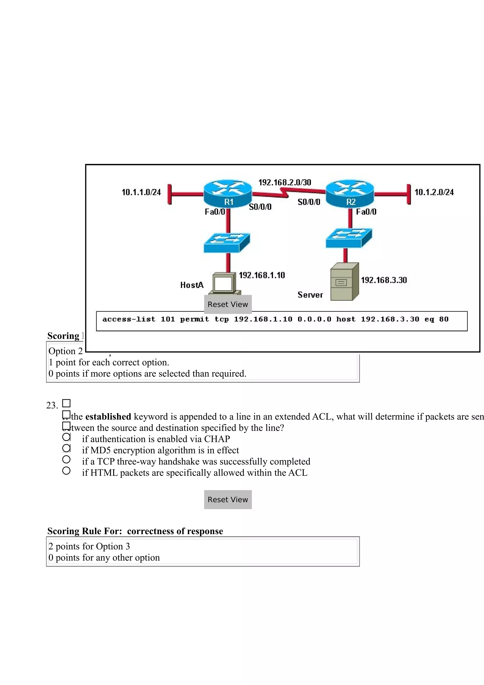 Scoring Rule For: correctness of response
Option 2 and Option 4 are correct.
1 point for each correct option.
0 points if more options are selected than required.
23.
If the established keyword is appended to a line in an extended ACL, what will determine if packets are sen
between the source and destination specified by the line?
if authentication is enabled via CHAP
if MD5 encryption algorithm is in effect
if a TCP three-way handshake was successfully completed
if HTML packets are specifically allowed within the ACL
Scoring Rule For: correctness of response
2 points for Option 3
0 points for any other option
Reset View
Reset View
 
