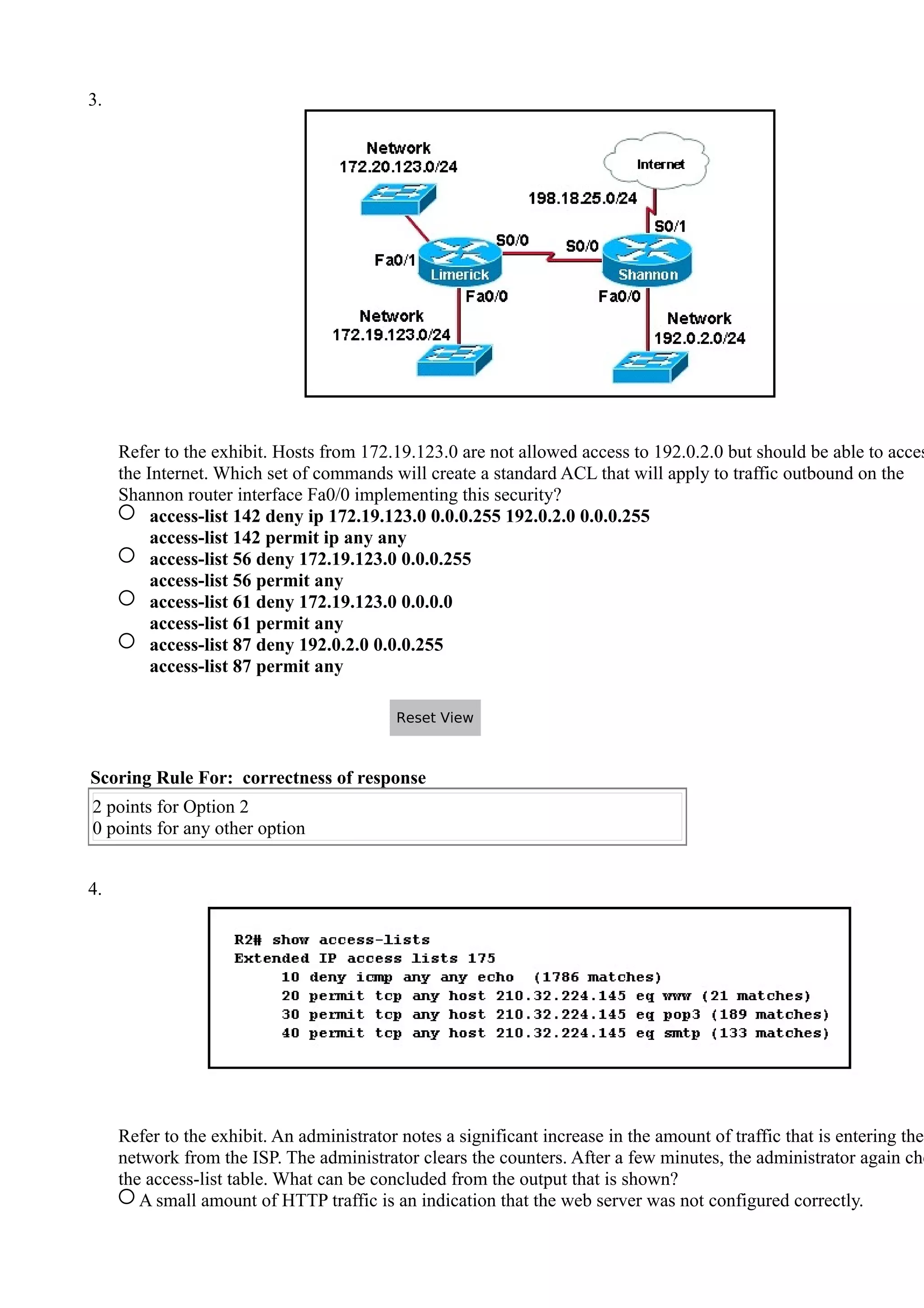 3.
Refer to the exhibit. Hosts from 172.19.123.0 are not allowed access to 192.0.2.0 but should be able to acces
the Internet. Which set of commands will create a standard ACL that will apply to traffic outbound on the
Shannon router interface Fa0/0 implementing this security?
access-list 142 deny ip 172.19.123.0 0.0.0.255 192.0.2.0 0.0.0.255
access-list 142 permit ip any any
access-list 56 deny 172.19.123.0 0.0.0.255
access-list 56 permit any
access-list 61 deny 172.19.123.0 0.0.0.0
access-list 61 permit any
access-list 87 deny 192.0.2.0 0.0.0.255
access-list 87 permit any
Scoring Rule For: correctness of response
2 points for Option 2
0 points for any other option
4.
Refer to the exhibit. An administrator notes a significant increase in the amount of traffic that is entering the
network from the ISP. The administrator clears the counters. After a few minutes, the administrator again che
the access-list table. What can be concluded from the output that is shown?
A small amount of HTTP traffic is an indication that the web server was not configured correctly.
Reset View
 