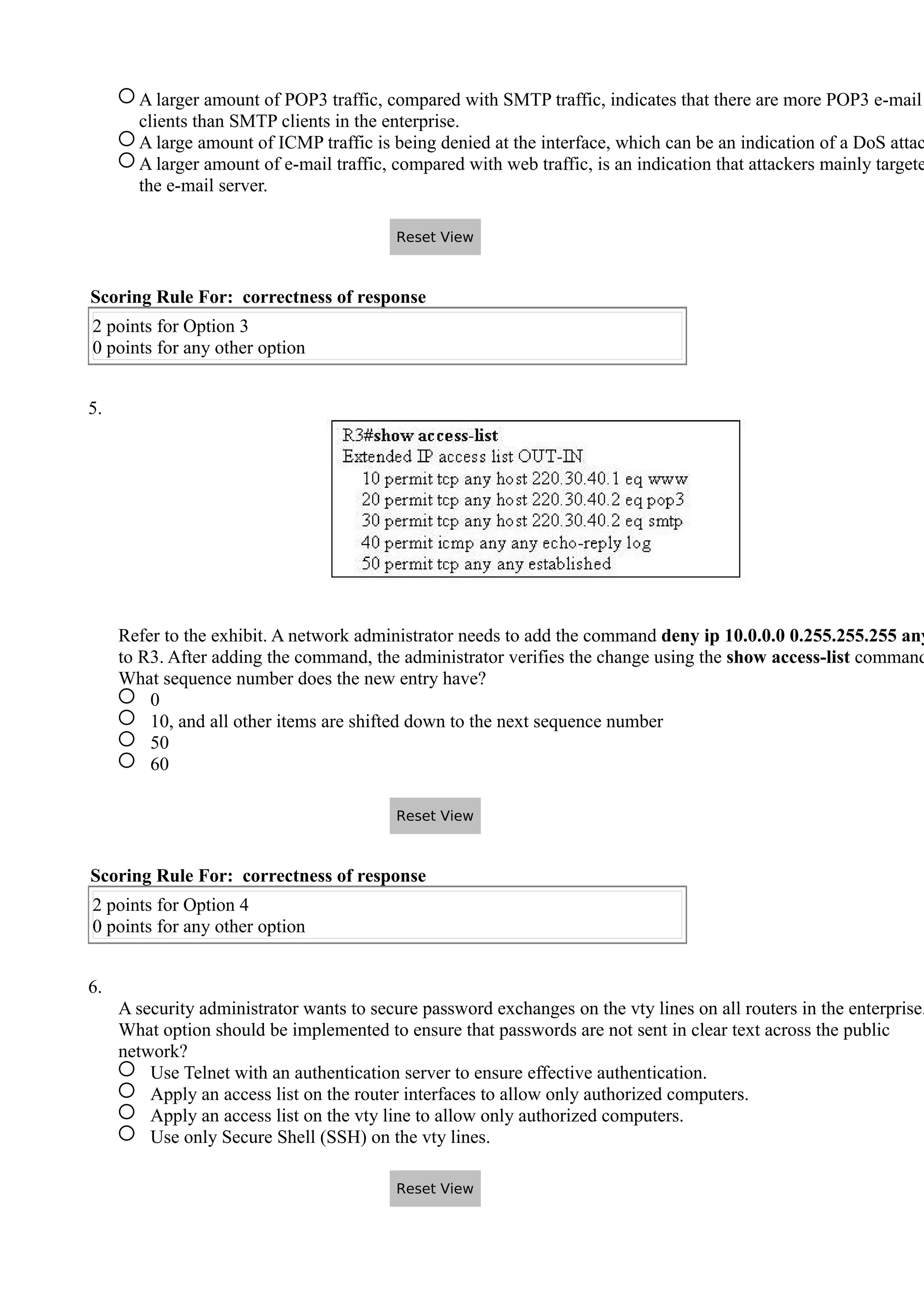 A larger amount of POP3 traffic, compared with SMTP traffic, indicates that there are more POP3 e-mail
clients than SMTP clients in the enterprise.
A large amount of ICMP traffic is being denied at the interface, which can be an indication of a DoS attac
A larger amount of e-mail traffic, compared with web traffic, is an indication that attackers mainly targete
the e-mail server.
Scoring Rule For: correctness of response
2 points for Option 3
0 points for any other option
5.
Refer to the exhibit. A network administrator needs to add the command deny ip 10.0.0.0 0.255.255.255 any
to R3. After adding the command, the administrator verifies the change using the show access-list command
What sequence number does the new entry have?
0
10, and all other items are shifted down to the next sequence number
50
60
Scoring Rule For: correctness of response
2 points for Option 4
0 points for any other option
6.
A security administrator wants to secure password exchanges on the vty lines on all routers in the enterprise.
What option should be implemented to ensure that passwords are not sent in clear text across the public
network?
Use Telnet with an authentication server to ensure effective authentication.
Apply an access list on the router interfaces to allow only authorized computers.
Apply an access list on the vty line to allow only authorized computers.
Use only Secure Shell (SSH) on the vty lines.
Reset View
Reset View
Reset View
 