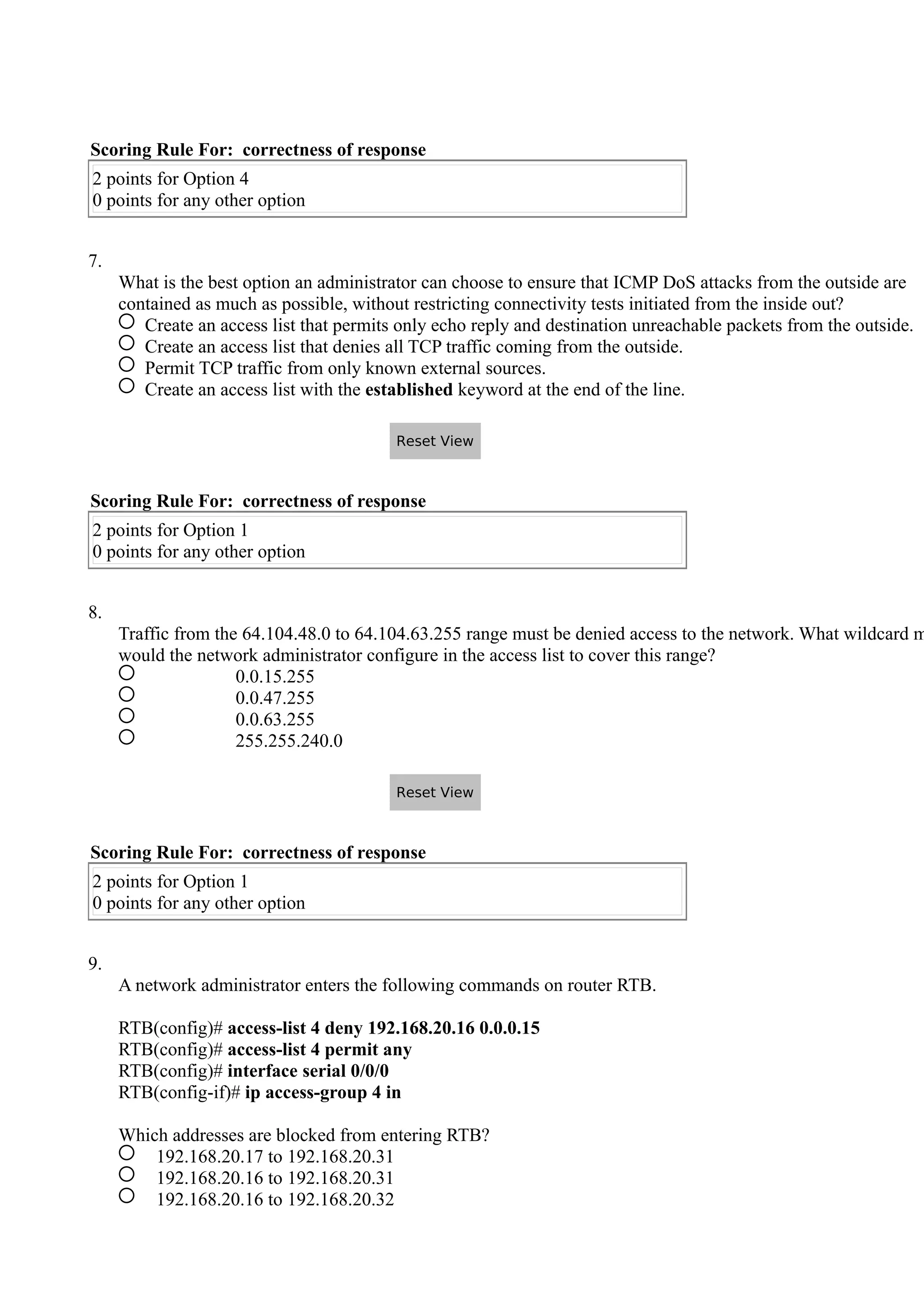 Scoring Rule For: correctness of response
2 points for Option 4
0 points for any other option
7.
What is the best option an administrator can choose to ensure that ICMP DoS attacks from the outside are
contained as much as possible, without restricting connectivity tests initiated from the inside out?
Create an access list that permits only echo reply and destination unreachable packets from the outside.
Create an access list that denies all TCP traffic coming from the outside.
Permit TCP traffic from only known external sources.
Create an access list with the established keyword at the end of the line.
Scoring Rule For: correctness of response
2 points for Option 1
0 points for any other option
8.
Traffic from the 64.104.48.0 to 64.104.63.255 range must be denied access to the network. What wildcard m
would the network administrator configure in the access list to cover this range?
0.0.15.255
0.0.47.255
0.0.63.255
255.255.240.0
Scoring Rule For: correctness of response
2 points for Option 1
0 points for any other option
9.
A network administrator enters the following commands on router RTB.
RTB(config)# access-list 4 deny 192.168.20.16 0.0.0.15
RTB(config)# access-list 4 permit any
RTB(config)# interface serial 0/0/0
RTB(config-if)# ip access-group 4 in
Which addresses are blocked from entering RTB?
192.168.20.17 to 192.168.20.31
192.168.20.16 to 192.168.20.31
192.168.20.16 to 192.168.20.32
Reset View
Reset View
 