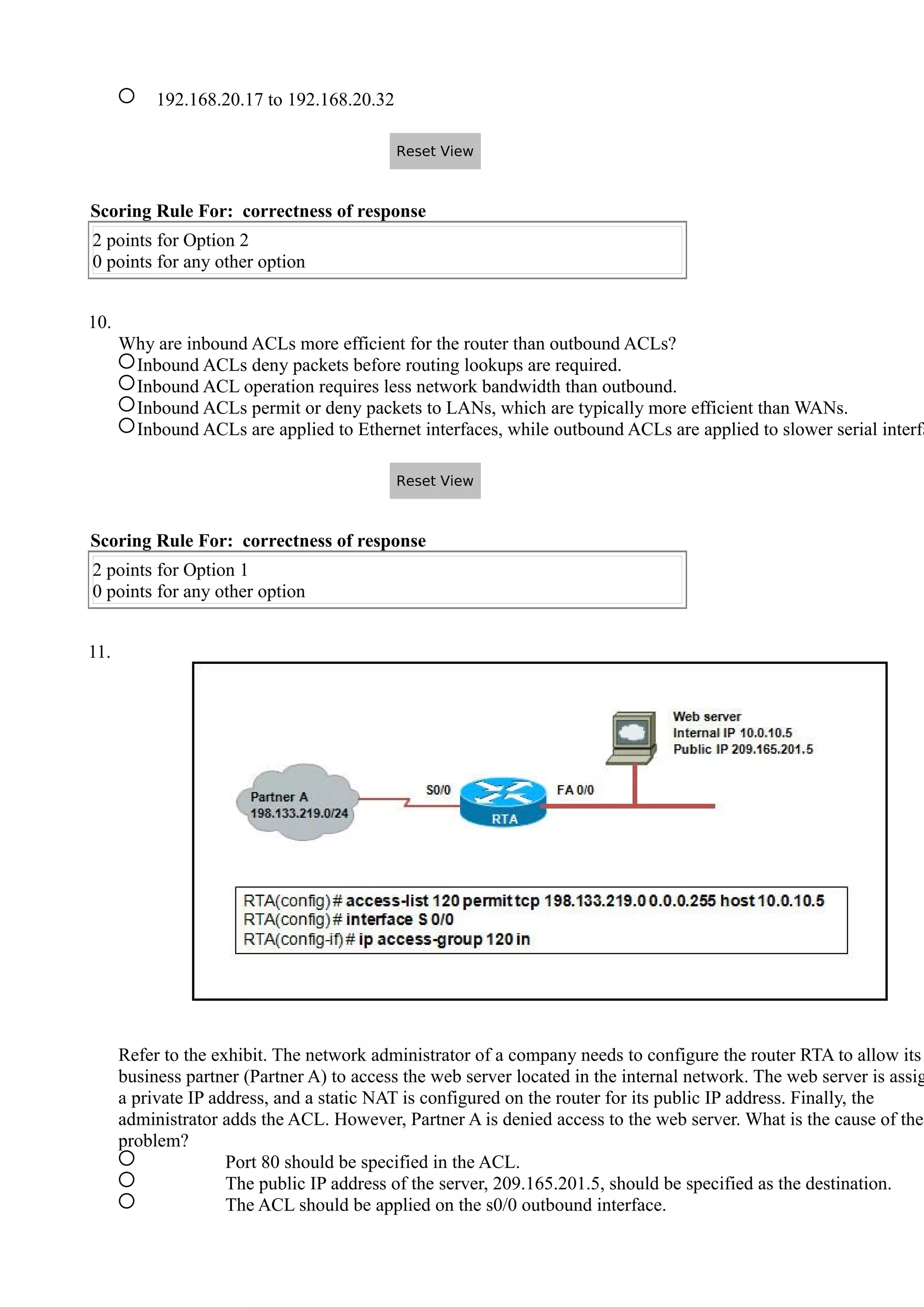 192.168.20.17 to 192.168.20.32
Scoring Rule For: correctness of response
2 points for Option 2
0 points for any other option
10.
Why are inbound ACLs more efficient for the router than outbound ACLs?
Inbound ACLs deny packets before routing lookups are required.
Inbound ACL operation requires less network bandwidth than outbound.
Inbound ACLs permit or deny packets to LANs, which are typically more efficient than WANs.
Inbound ACLs are applied to Ethernet interfaces, while outbound ACLs are applied to slower serial interfa
Scoring Rule For: correctness of response
2 points for Option 1
0 points for any other option
11.
Refer to the exhibit. The network administrator of a company needs to configure the router RTA to allow its
business partner (Partner A) to access the web server located in the internal network. The web server is assig
a private IP address, and a static NAT is configured on the router for its public IP address. Finally, the
administrator adds the ACL. However, Partner A is denied access to the web server. What is the cause of the
problem?
Port 80 should be specified in the ACL.
The public IP address of the server, 209.165.201.5, should be specified as the destination.
The ACL should be applied on the s0/0 outbound interface.
Reset View
Reset View
 